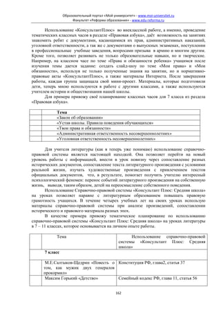 Образовательный портал «Мой университет» - www.moi-universitet.ru
                     Факультет «Реформа образования» - www.edu-reforma.ru

       Использование «КонсультантПлюс» во внеклассной работе, а именно, проведение
тематических классных часов в разделе «Правовая азбука», даёт возможность на занятиях
знакомить ребят с документами, касающимися их прав, административных наказаний,
уголовной ответственности, а так же с документами о выпускных экзаменах, поступлении
в профессиональные учебные заведения, вопросами призыва в армию и многим другим.
Кроме того, позволяет развивать не только образовательные навыки, но и творческие.
Например, на классном часе по теме «Права и обязанности ребенка» учащимся после
изучения темы дается задание: создать слайд-шоу по теме «Мои права» и «Мои
обязанности», используя не только полученные знания на занятии, но и нормативно-
правовые акты «КонсультантПлюс», а также материалы Интернета. После завершения
работы, каждая группа защищала свой мини-проект. Материалы, которые подготовили
дети, теперь мною используются в работе с другими классами, а также используются
учителем истории и обществознания нашей школы.
       Для примера привожу своё планирование классных часов для 7 класса из раздела
«Правовая азбука».

            Тема
            «Закон об образовании»
            «Устав школы. Правила поведения обучающихся»
            «Твои права и обязанности»
            «Административная ответственность несовершеннолетних»
            «Уголовная ответственность несовершеннолетних»

       Для учителя литературы (как я теперь уже понимаю) использование справочно-
правовой системы является настоящей находкой. Она позволяет перейти на новый
уровень работы с информацией, внести в урок новизну через сопоставление разных
исторических документов, сопоставление текста литературного произведения с условиями
реальной жизни, изучать художественные произведения с привлечением текстов
официальных документов, что, в результате, помогает получить учителю интересный
психологический феномен: перенос событий литературного произведения на собственную
жизнь, выводя, таким образом, детей на переосмысление собственного поведения.
       Использование Справочно-правовой системы «Консультант Плюс: Средняя школа»
на уроках позволяет наравне с литературным образованием повышать правовую
грамотность учащихся. В течение четырех учебных лет на своих уроках использую
материалы справочно-правовой системы при анализе произведений, сопоставлении
исторического и правового материала разных эпох.
       В качестве примера привожу тематическое планирование по использованию
справочно-правовой системы «Консультант Плюс: Средняя школа» на уроках литературы
в 7 – 11 классах, которое основывается на личном опыте работы.

            Тема                                      Использование cправочно-правовой
                                                системы «Консультант Плюс: Средняя
                                                школа»
      7 класс

      М.Е.Салтыков-Щедрин «Повесть о Конституция РФ, глава2, статья 37
     том, как мужик двух генералов
     прокормил»
      Максим Горький «Детство»       Семейный кодекс РФ, глава 11, статья 56


                                              162
 