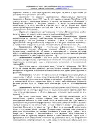 Образовательный портал «Мой университет» - www.moi-universitet.ru
                   Факультет «Реформа образования» - www.edu-reforma.ru

обучение с помощью компьютера проводится без отрыва от работы и практически без
выездов с места проживания обучаемых.
       Эксперимент по введению дистанционных образовательных технологий
проводится в России с июля 1997 года. За этот период, по данным Минобрнауки РФ,
удалось уточнить направления развития и методы дистанционного образования в
Российской Федерации и получить поддержку в среде научно-педагогической
общественности, а также привлечь к обучению более 100 тыс. человек (см. Приказ
Министерства образования РФ от 27 июня 2000 г. № 1924 «Об эксперименте в области
дистанционного образования»).
       Обратимся к определению «дистанционное обучение». Проанализировав учебно-
педагогическую литературу, можно выделить несколько определений ДО:
       Дистанционное обучение - новая организация образовательного процесса,
базирующаяся на принципе самостоятельного обучения студента. Среда обучения
характеризуется тем, что учащиеся в основном, а часто и совсем, отдалены от
преподавателя в пространстве и (или) во времени, в то же время они имеют возможность
в любой момент поддерживать диалог с помощью средств телекоммуникации [10] .
       Дистанционное обучение - совокупность информационных технологий,
обеспечивающих доставку обучаемым основного объема изучаемого материала,
интерактивное взаимодействие обучаемых и преподавателей в процессе обучения,
предоставление студентам возможности самостоятельной работы по освоению изучаемого
учебного материала, а также в процессе обучения [11].
       Дистанционное обучение - это новая ступень заочного обучения, на которой
обеспечивается применение информационных технологий, основанных на использовании
персональных компьютеров, видео-, аудиотехники, космической и оптоволоконной
техники [12].
       Представляет интерес определение наших коллег из Ассоциации ДО США
(USDLA), которое дословно переводится как приобретение знаний и умений посредством
информации и обучения, включающие в себя все технологии и другие формы обучения на
расстоянии.
       Дистанционное обучение - это организованный по определенным темам, учебным
дисциплинам учебный процесс, предусматривающий активный обмен информацией
между учащимися и преподавателем, а также между самими учащимися, и использующий
в максимальной степени современные средства новых информационных технологий
(аудиовизуальные средства, персональные компьютеры, средства телекоммуникаций)
[13].
       Дистанционное обучение - систематическое целенаправленное обучение, которое
осуществляется на некотором расстоянии от места расположения преподавателя. При
этом процессы преподавания и обучения разделены не только в пространстве, но и во
времени [14].
       Как видно, приведенные выше и другие известные формулировки носят
описательный характер, отражая какую-то одну или несколько сторон этого
многогранного явления и из этого может сложиться впечатление, что в ДО вообще не
используются традиционные информационные технологии, (такие как печатные издания в
твердых копиях); что за период учебы вообще отсутствует контакт преподавателя и
слушателя. Кроме того, что важно, не учтен тот факт, что к процессу ДО вполне можно
отнести и ситуацию, когда участники образовательного процесса территориально не
разделены значительными расстояниями (проживают в одном городе, районе), но не
могут иметь возможность взаимодействовать при обучении из-за асинхронности
(несовпадения во времени) графиков работы и жизнедеятельности. Кроме того, в
приведенных выше определениях комплексно не указывается на то, что интерактивное
взаимодействие может происходить не только между обучающимися и обучающим, но и
                                            166
 