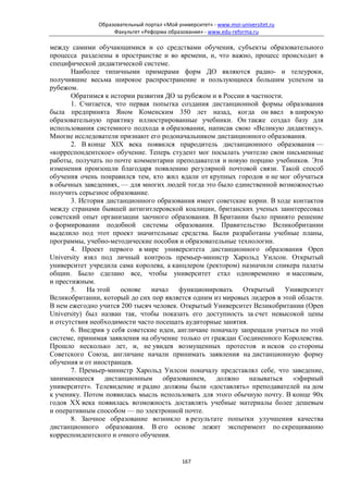 Образовательный портал «Мой университет» - www.moi-universitet.ru
                    Факультет «Реформа образования» - www.edu-reforma.ru

между самими обучающимися и со средствами обучения, субъекты образовательного
процесса разделены в пространстве и во времени, и, что важно, процесс происходит в
специфической дидактической системе.
       Наиболее типичными примерами форм ДО являются радио- и телеуроки,
получившие весьма широкое распространение и пользующиеся большим успехом за
рубежом.
       Обратимся к истории развития ДО за рубежом и в России в частности.
       1. Считается, что первая попытка создания дистанционной формы образования
была предпринята Яном Коменским 350 лет назад, когда он ввел в широкую
образовательную практику иллюстрированные учебники. Он также создал базу для
использования системного подхода в образовании, написав свою «Великую дидактику».
Многие исследователи признают его родоначальником дистанционного образования.
       2. В конце XIX века появился прародитель дистанционного образования —
«корреспондентское» обучение. Теперь студент мог посылать учителю свои письменные
работы, получать по почте комментарии преподавателя и новую порцию учебников. Эти
изменения произошли благодаря появлению регулярной почтовой связи. Такой способ
обучения очень понравился тем, кто жил вдали от крупных городов и не мог обучаться
в обычных заведениях, — для многих людей тогда это было единственной возможностью
получить серьезное образование.
       3. История дистанционного образования имеет советские корни. В ходе контактов
между странами бывшей антигитлеровской коалиции, британских ученых заинтересовал
советский опыт организации заочного образования. В Британии было принято решение
о формировании подобной системы образования. Правительство Великобритании
выделило под этот проект значительные средства. Были разработаны учебные планы,
программы, учебно-методические пособия и образовательные технологии.
       4. Проект первого в мире университета дистанционного образования Open
University взял под личный контроль премьер-министр Харольд Уилсон. Открытый
университет учредила сама королева, а канцлером (ректором) назначили спикера палаты
общин. Было сделано все, чтобы университет стал одновременно и массовым,
и престижным.
       5.   На этой    основе   начал    функционировать     Открытый Университет
Великобритании, который до сих пор является одним из мировых лидеров в этой области.
В нем ежегодно учится 200 тысяч человек. Открытый Университет Великобритании (Open
University) был назван так, чтобы показать его доступность за счет невысокой цены
и отсутствия необходимости часто посещать аудиторные занятия.
       6. Внедрив у себя советские идеи, англичане поначалу запрещали учиться по этой
системе, принимая заявления на обучение только от граждан Соединенного Королевства.
Прошло несколько лет, и, не увидев возмущенных протестов и исков со стороны
Советского Союза, англичане начали принимать заявления на дистанционную форму
обучения и от иностранцев.
       7. Премьер-министр Харольд Уилсон поначалу представлял себе, что заведение,
занимающееся дистанционным образованием, должно называться «эфирный
университет». Телевидение и радио должны были «доставлять» преподавателей на дом
к ученику. Потом появилась мысль использовать для этого обычную почту. В конце 90х
годов ХХ века появилась возможность доставлять учебные материалы более дешевым
и оперативным способом — по электронной почте.
       8. Заочное образование возникло в результате попытки улучшения качества
дистанционного образования. В его основе лежит эксперимент по скрещиванию
корреспондентского и очного обучения.


                                             167
 