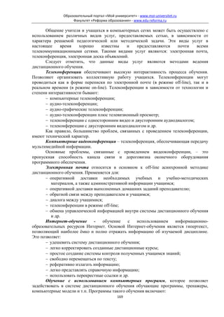 Образовательный портал «Мой университет» - www.moi-universitet.ru
                   Факультет «Реформа образования» - www.edu-reforma.ru

       Общение учителя и учащихся в компьютерных сетях может быть осуществлено с
использованием различных видов услуг, предоставляемых сетью, в зависимости от
характера решаемой педагогической или методической задачи. Эти виды услуг в
настоящее      время    хорошо    известны    и   предоставляются    почти    всеми
телекоммуникационными сетями. Такими видами услуг являются: электронная почта,
телеконференция, электронная доска объявлений.
       Следует отметить, что данные виды услуг являются методами ведения
дистанционного обучения.
       Телеконференции обеспечивают высокую интерактивность процесса обучения.
Позволяют организовать коллективную работу учащихся. Телеконференции могут
проводиться как в форме переписки по электронной почте (в режиме off-line), так и в
реальном времени (в режиме on-line). Телеконференции в зависимости от технологии и
степени интерактивности бывают:
       − компьютерные телеконференции;
       − аудио-телеконференции;
       − аудио-графические телеконференции;
       − аудио-телеконференции плюс телевизионный просмотр;
       − телеконференции с односторонним видео и двусторонним аудиодиалогом;
       − телеконференции с двусторонним видеодиалогом и др.
       Как правило, большинство проблем, связанных с проведением телеконференции,
имеют технический характер.
       Компьютерные видеоконференция – телеконференция, обеспечивающая передачу
мультимедийной информации.
       Основные проблемы, связанные с проведением видеоконференции, – это
пропускная способность канала связи и дороговизна оконечного оборудования
программного обеспечения.
       Электронная почта относится в основном к off-line асинхронной методике
дистанционного обучения. Применяется для:
       − оперативной доставки необходимых учебных и учебно-методических
          материалов, а также административной информации учащимся;
       − оперативной доставки выполненных домашних заданий преподавателю;
       − обратной связи между преподавателем и учащимся;
       − диалога между учащимися;
       − телеконференции в режиме off-line;
       − обмена управленческой информацией внутри системы дистанционного обучения
          и др.
       Интернет-обучение       -   обучение   с   использованием    информационно-
образовательных ресурсов Интернет. Основой Интернет-обучения является гипертекст,
позволяющий наиболее ёмко и полно отражать информацию об изучаемой дисциплине.
Это позволяет:
       − удешевить систему дистанционного обучения;
       − легко корректировать созданные дистанционные курсы;
       − простое создание системы контроля полученных учащимся знаний;
       − свободно перемещаться по тексту;
       − реферативно излагать информацию;
       − легко представлять справочную информацию;
       − использовать перекрестные ссылки и др.
       Обучение с использованием компьютерных программ, которое позволяет
задействовать в системе дистанционного обучения обучающие программы, тренажеры,
компьютерные модели и т.п. Программы такого обучения включают:
                                            169
 