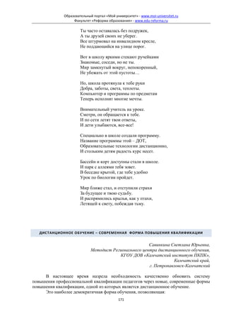 Образовательный портал «Мой университет» - www.moi-universitet.ru
                   Факультет «Реформа образования» - www.edu-reforma.ru

                       Ты часто оставалась без подружек,
                       А ты друзей своих не уберег.
                       Все штурмовал на инвалидном кресле,
                       Не поддающийся на улице порог.

                       Вот в школу яркими стекают ручейками
                       Знакомые, соседи, но не ты.
                       Мир замкнутый вокруг, непокоренный,
                       Не убежать от этой пустоты…

                       Но, школа протянула к тебе руки
                       Добра, заботы, света, теплоты.
                       Компьютер и программы по предметам
                       Теперь исполнят многие мечты.

                       Внимательный учитель на уроке.
                       Смотри, он обращается к тебе.
                       И по сети летят твои ответы,
                       И дети улыбаются, все-все!

                       Специально в школе создали программу.
                       Название программы этой – ДОТ,
                       Образовательные технологии дистанционно,
                       И стольким детям радость курс несет.

                       Бассейн и корт доступны стали в школе.
                       И парк с аллеями тебя зовет.
                       В беседке крытой, где тебе удобно
                       Урок по биологии пройдет.

                       Мир ближе стал, и отступили страхи
                       За будущее и твою судьбу.
                       И распрямились крылья, как у птахи,
                       Летящей к свету, побеждая тьму.




   ДИСТАНЦИОННОЕ ОБУЧЕНИЕ – СОВРЕМЕННАЯ ФОРМА ПОВЫШЕНИЯ КВАЛИФИКАЦИИ


                                                       Савинкина Светлана Юрьевна,
                             Методист Регионального центра дистанционного обучения,
                                         КГОУ ДОВ «Камчатский институт ПКПК»,
                                                                  Камчатский край,
                                                       г. Петропавловск-Камчатский

     В настоящее время назрела необходимость качественно обновить систему
повышения профессиональной квалификации педагогов через новые, современные формы
повышения квалификации, одной из которых является дистанционное обучение.
     Это наиболее демократичная форма обучения, позволяющая:
                                            171
 
