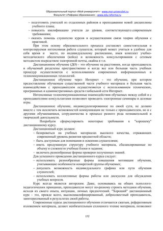 Образовательный портал «Мой университет» - www.moi-universitet.ru
                   Факультет «Реформа образования» - www.edu-reforma.ru

   − подготовить учителей из отдаленных районов к преподаванию новой дисциплины
      учебного плана;
   − повысить квалификацию учителя до уровня, соответствующего современным
      требованиям;
   − оказать помощь слушателю курсов в осуществлении связи теории обучения с
      практикой.
       При этом основу образовательного процесса составляет самостоятельная и
контролируемая интенсивная работа слушателя, который может учиться в удобное для
себя время и      месте, по индивидуальному расписанию, имея комплект учебно-
методического обеспечения (кейса) и возможность консультирования с сетевым
методистом посредством электронной почты, скайпа и т.п.
       Дистанционное обучение (ДО) - это обучение на расстоянии, когда преподаватель
и обучаемый разделены пространственно и когда все или большая часть учебных
процедур осуществляется с использованием современных информационных и
телекоммуникационных технологий.
       Дистанционное обучение через Интернет - это обучение, при котором
предоставление обучаемым существенной части учебного материала и большая часть
взаимодействия с преподавателем осуществляются с использованием технических,
программных и административных средств глобальной сети Интернет.
       Интенсивные телекоммуникационные взаимодействия обучаемых между собой и с
преподавателями консультантами позволяют проводить электронные семинары и деловые
игры.
       Дистанционное обучение, индивидуализированное по своей сути, не должно
вместе с тем исключать возможностей коммуникации не только с преподавателем, но и с
другими обучающимися, сотрудничества в процессе разного рода познавательной и
творческой деятельности.
            Попробуем сформулировать некоторые требования к "хорошему"
дистанционному курсу.
       Дистанционный курс должен:
       − базироваться на учебных материалах высокого качества, отражающих
          современный уровень развития предметной области;
       − быть доступным для понимания и освоения слушателями;
       − иметь продуманную структуру учебного материала, сбалансированные по
          объему и сложности учебные блоки и задания;
       − включать разнообразные формы проверки полученных знаний.
       Для успешного проведения дистанционного курса следует:
       − использовать разнообразные формы повышения мотивации обучения,
          учитывающие особенности конкретной группы обучаемых;
       − допускать возможность индивидуального графика или пути обучения
          слушателей;
       − использовать коллективные формы работы или дискуссии для обсуждения
          учебных вопросов.
       Курс всегда является авторским. Даже, основываясь на общих психолого-
педагогических принципах, преподаватели могут по-разному строить методики обучения,
исходя из своего опыта, интуиции, личных предпочтений. "Хороший" дистанционный
курс - это, прежде всего, высококвалифицированный, добросовестный преподаватель,
заинтересованный в результатах своей работы.
       Современные курсы дистанционного обучения отличаются сжатым, реферативным
изложением материала, делают необязательным сплошного чтение материала, позволяют


                                            172
 