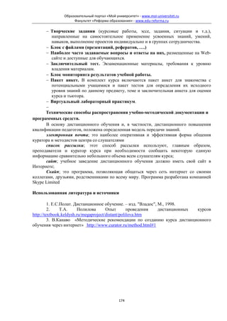 Образовательный портал «Мой университет» - www.moi-universitet.ru
                   Факультет «Реформа образования» - www.edu-reforma.ru

      − Творческие задания (курсовые работы, эссе, задания, ситуации и т.д.),
         направленные на самостоятельное применение усвоенных знаний, умений,
         навыков, выполнение проектов индивидуально и в группах сотрудничества.
      − Блок с файлами (презентаций, рефератов, ….)
      − Наиболее часто задаваемые вопросы и ответы на них, размещенные на Web-
         сайте и доступные для обучающихся.
      − Заключительный тест. Экзаменационные материалы, требования к уровню
         владения материалам.
      − Блок мониторинга результатов учебной работы.
      − Пакет анкет. В комплект курса включаются пакет анкет для знакомства с
         потенциальными учащимися и пакет тестов для определения их исходного
         уровня знаний по данному предмету, теме и заключительная анкета для оценки
         курса и тьютора.
      − Виртуальный лабораторный практикум.
      −
      Технические способы распространения учебно-методической документации и
программных средств.
      В основу дистанционного обучения и, в частности, дистанционного повышения
квалификации педагогов, положена определенная модель передачи знаний.
      электронная почта; это наиболее оперативная и эффективная форма общения
куратора и методистов центра со слушателями
      список рассылки; этот способ рассылки используют, главным образом,
преподаватели и куратор курса при необходимости сообщить некоторую единую
информацию сравнительно небольшого объема всем слушателям курса;
      сайт; учебное заведение дистанционного обучения должно иметь свой сайт в
Интернете;
      Скайп; это программа, позволяющая общаться через сеть интернет со своими
коллегами, друзьями, родственниками по всему миру. Программа разработана компанией
Skype Limited

Использованная литература и источники

         1. Е.С.Полат. Дистанционное обучение. – изд. "Владос", М., 1998.
         2.     Т.А.     Полилова      Опыт        проведения   дистанционных курсов
http://textbook.keldysh.ru/megaproject/distant/polilova.htm
         3. В.Канаво «Методические рекомендации по созданию курса дистанционного
обучения через интернет» http://www.curator.ru/method.html#1




                                            174
 