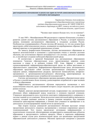 Образовательный портал «Мой университет» - www.moi-universitet.ru
                    Факультет «Реформа образования» - www.edu-reforma.ru

ДИСТАНЦИОННОЕ ОБРАЗОВАНИЕ В ШКОЛЕ КАК ОДИН ИЗ ПУТЕЙ САМОСОВЕРШЕНСТВОВАНИЯ
                        УЧИТЕЛЕЙ И ОБУЧАЮЩИХСЯ


                                                   Таратухина Татьяна Александровна,
                                        муниципальное общеобразовательное учреждение
                               средняя общеобразовательная школа №7 (МОУ СОШ №7),
                             заместитель директора по ИКТ, учитель английского языка,
                                                      Ростовская область, город Сальск

                                 "Человек знает намного больше того, что он понимает".
                                                                              А. Адлер
       31 мая 1995 г. Минобразования РФ рассмотрело и приняло Концепцию создания и
развития единой системы дистанционного образования в России, в которой отразился
уровень понимания дистанционного образования в тогдашних условиях России.
Особенностью планировавшейся в России системы ДО являлось то, что она должна была
представлять собой комплексную модель, основанную на апробированных образцах ДО в
мировой практике и учитывающей национальные условия.
       По замыслу разработчиков Концепции, система дистанционного образования не
является антагонистичной в отношении к существующим очным и заочным системам
обучения, она естественным образом интегрируется в эти системы, дополняя и развивая
их, и способствует созданию мобильной образовательной среды.
       В соответствии с принятой Концепцией под дистанционным образованием
понимается "комплекс образовательных услуг, предоставляемых широким слоям
населения в стране и за рубежом (страны СНГ, Азия, Африка) с помощью
специализированной информационно-образовательной среды на любом расстоянии от
образовательного учреждения. Информационно-образовательная среда дистанционного
образования представляет собой системно организованную совокупность средств
передачи данных, информационных ресурсов, протоколов взаимодействия, аппаратно-
программного и организационно-методического обеспечения, ориентированную на
удовлетворение образовательных потребностей пользователей". [1]
       Система дистанционного образования призвана расширить образовательную среду
в России и способствовать более полному удовлетворению потребностей и прав человека
в области образования.
       Эффективность дистанционного обучения определяется заложенным в него
педагогическим смыслом, среди толкований которого следует выделить два существенно
разных подхода.
       Первый, довольно распространенный сегодня, подразумевает под дистанционным
обучением обмен информацией между педагогом и учеником (группой учеников).
Учащемуся приписывается роль получателя некоторого информационного содержания и
системы заданий по его усвоению. Затем результаты самостоятельной работы высылаются
педагогу, который оценивает качество и уровень усвоения материала. Под знаниями
понимается транслируемая информация, а личный опыт учащиеся не приобретают и их
деятельность по конструированию знаний почти не организуется.
       При втором подходе доминантой дистанционного обучения выступает личная
продуктивная деятельность учащихся, выстраиваемая с помощью современных средств
телекоммуникаций. Этот подход предполагает интеграцию информационных и
педагогических технологий, обеспечивающих интерактивность взаимодействия субъектов
образования и продуктивность учебного процесса. Обмен и пересылка информации
играют в данном случае роль вспомогательной среды для организации продуктивной
образовательной деятельности учащихся. Обучение происходит синхронно в реальном
                                             175
 