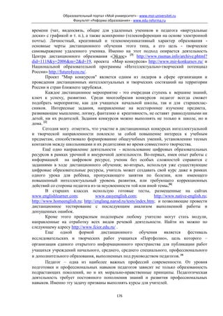 Образовательный портал «Мой университет» - www.moi-universitet.ru
                     Факультет «Реформа образования» - www.edu-reforma.ru

времени (чат, видеосвязь, общие для удаленных учеников и педагога «виртуальные
доски» с графикой и т. п.), а также асинхронно (телеконференции на основе электронной
почты). Личностный, креативный и телекоммуникативный характер образования -
основные черты дистанционного обучения этого типа, а его цель - творческое
самовыражение удаленного ученика. Именно на этот подход опирается деятельность
Центра дистанционного образования «Эйдос» [3] http://www.rasmas.info/archive.phtml?
did=1118&y=2006&m=2&d=19, проекта «Мир конкурсов» http://www.mir-konkursov.ru/ и
Национальной образовательной программы «Интеллектуально-творческий потенциал
России» http://future4you.ru/.
        Проект "Мир конкурсов" является одним из лидеров в сфере организации и
проведения дистанционных интеллектуальных и творческих состязаний на территории
России и стран ближнего зарубежья.
        Каждое дистанционное мероприятие - это очередная ступень к вершине знаний,
ключ к успеху, развитию. Среди многообразия конкурсов педагог всегда сможет
подобрать мероприятие, как для учащихся начальной школы, так и для старшеклас-
сников. Интересные задания, направленные на всестороннее изучение предмета,
развивающие мышление, логику, фантазию и креативность, не оставят равнодушными ни
детей, ни их родителей. Задания конкурсов можно выполнять не только в школе, но и
дома. [2]
       Сегодня могу отметить, что участие в дистанционных конкурсах интеллектуальной
и творческой направленности повлекло за собой повышение интереса к учебным
предметам, способствовало формированию общеучебных умений, установлению тесных
контактов между школьниками и их родителями во время совместного творчества.
       Ещё одно направление деятельности - использование цифровых образовательных
ресурсов в рамках урочной и внеурочной деятельности. Во-первых, имея опыт работы с
информацией на цифровом ресурсе, ученик без особых сложностей справится с
заданиями в ходе дистанционного обучения; во-вторых, используя уже существующие
цифровые образовательные ресурсы, учитель может создавать свой курс даже в рамках
одного урока для ребёнка, пропускающего занятия по болезни, или имеющего
повышенный интеллектуальный уровень развития, или требующего коррекционных
действий со стороны педагога из-за неусвоенности той или иной темы.[6]
        В старших классах использую готовые тесты, размещенные на сайтах
www.englishlearner.com;           www.easyenglish.com;            http://www.native-english.ru;
http://www.homeenglish.ru; http://englang.narod.ru/tests/index.htm; и позволяющие провести
дистанционное тестирование с последующим анализом выполненной работы и
допущенных ошибок.
        Кроме этого прекрасным подспорьем любому учителю могут стать модули,
направленные на отработку всех видов речевой деятельности. Найти их можно по
следующему адресу http://www.fcior.edu.ru/ .
        Еще     одной    формой      дистанционного        обучения     является    фестиваль
исследовательских и творческих работ учащихся «Портфолио», цель которого –
организация единого открытого информационного пространства для публикации работ
учащихся учреждений начального, среднего, среднего специального, профессионального
и дополнительного образования, выполненных под руководством педагогов. [4]
        Педагог – одна из наиболее важных профессий современности. От уровня
подготовки и профессиональных навыков педагогов зависит не только образованность
подрастающих поколений, но и их морально-нравственные принципы. Педагогическая
деятельность требует постоянного пополнения знаний и развития профессиональных
навыков. Именно эту задачу призваны выполнять курсы для учителей.

                                              176
 