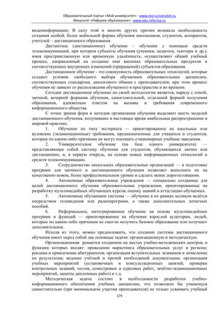 Образовательный портал «Мой университет» - www.moi-universitet.ru
                   Факультет «Реформа образования» - www.edu-reforma.ru

видеоинформацию. В силу этой и многих других причин возникла необходимость
создания особой, более мобильной формы обучения школьников, студентов, аспирантов,
учителей – дистанционного образования.
       Дистантное (дистанционное) обучение – обучение с помощью средств
телекоммуникаций, при котором субъекты обучения (ученики, педагоги, тьюторы и др.),
имея пространственную или временную удалённость, осуществляют общий учебный
процесс, направленный на создание ими внешних образовательных продуктов и
соответствующих внутренних изменений (приращений) субъектов образования.
       Дистанционное обучение - это совокупность образовательных технологий, которые
создают условия: свободного выбора обучаемым образовательных дисциплин,
соответствующих стандартам, диалогового обмена с преподавателем, при этом процесс
обучения не зависит от расположения обучаемого в пространстве и во времени.
       Сегодня дистанционное обучение по своей методологии является, наряду с очной,
заочной, вечерней формами обучения, самостоятельной, отдельной формой получения
образования, адекватным ответом на вызовы и требования современного
информационного общества.
       С точки зрения форм и методов организации обучения выделяют шесть моделей
дистанционного обучения, получивших в настоящее время наибольшее распространение в
мировой практике.
       1.    Обучение по типу экстерната — ориентированное на школьные или
вузовские (экзаменационные) требования, предназначенные для учащихся и студентов,
которые по каким-либо причинам не могут посещать стационарные учебные заведения.
       2.    Университетское обучение (на базе одного университета) —
представляющее собой систему обучения для студентов, обучающихся заочно или
дистанционно, и, в первую очередь, на основе новых информационных технологий и
средств телекоммуникации.
       3.    Сотрудничество нескольких образовательных организаций — в подготовке
программ для заочного и дистанционного обучения позволяет выполнять их на
качественно новом, более профессиональном уровне и сделать менее дорогостоящими.
       4.    Автономные образовательные учреждения — специально созданные для
целей дистанционного обучения образовательные учреждения, ориентированные на
разработку мультимедийных обучающих курсов, оценку знаний и аттестацию обучаемых.
       5.    Автономные обучающие системы — обучение в их рамках целиком ведётся
посредством телевидения или радиопрограмм, а также дополнительных печатных
пособий.
       6.    Неформальное, интегрированное обучение на основе мультимедийных
программ и функций — ориентированное на обучение взрослой аудитории, людей,
которые по каким-либо причинам не смогли получить базовое образование или получают
дополнительное.
       Исходя из этого, можно предположить, что создание системы дистанционного
обучения имеет перед собой две основные задачи: организационную и методическую.
       Организационная решается созданием на местах учебно-методических центров, в
функции которых входят: проведение маркетинга образовательных услуг в регионе;
реклама и привлечение абитуриентов; организация вступительных экзаменов и зачисление
по результатам; ведение учётной и прочей необходимой документации; организация
учебных мероприятий (установочных и консультационных занятий, проверки
контрольных заданий, тестов, семестровых и курсовых работ, зачётно-экзаменационных
мероприятий, защиты дипломных работ) и т.д.
       Методическая задача состоит в необходимости разработки учебно-
информационного обеспечения учебных дисциплин, что позволило бы учащемуся
самостоятельно (при минимальном участии преподавателя) не только усваивать учебный
                                            179
 