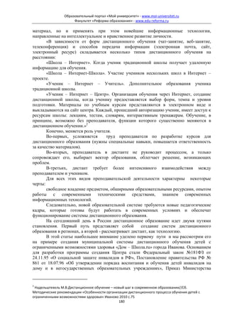 Образовательный портал «Мой университет» - www.moi-universitet.ru
                      Факультет «Реформа образования» - www.edu-reforma.ru

материал, но и применять при этом новейшие информационные технологии,
направленные на интеллектуальное и нравственное развитие личности.
       «В зависимости от форм дистанционного обучения (чат-занятие, веб-занятие,
телеконференция) и способов передачи информации (электронная почта, сайт,
электронный ресурс) складывается несколько типов дистанционного обучения на
расстоянии:
       «Школа – Интернет». Когда ученик традиционной школы получает удаленную
информацию для обучения.
       «Школа – Интернет-Школа». Участие учеников нескольких школ в Интернет –
проекте.
       «Ученик – Интернет – Учитель». Дополнительное образования ученика
традиционной школы.
       «Ученик – Интернет – Центр». Организация обучения через Интернет, создание
дистанционной школы, когда ученику предоставляется выбор форм, темпа и уровня
подготовки. Материалы по учебным курсам представляются в электронном виде и
выкладываются на сайт центра. Каждый, прошедший авторизацию ученик, имеет доступ к
ресурсам школы: лекциям, тестам, словарям, интерактивным тренажерам. Обучение, в
принципе, возможно без преподавателя, функции которого существенно меняются в
дистанционном обучении.»2
       Конечно, меняется роль учителя.
       Во-первых, усложняется        труд преподавателя по разработке курсов для
дистанционного образования (нужны специальные навыки, повышается ответственность
за качество материалов).
       Во-вторых, преподаватель в дистанте не руководит процессом, а только
сопровождает его, выбирает вектор образования, облегчает решение, возникающих
проблем.
       В-третьих, дистант требует более интенсивного взаимодействия между
преподавателем и учеником.
       Для всех этих видов преподавательской деятельности характерны некоторые
черты:
       свободное владение предметом, обширными образовательными ресурсами, опытом
работы с современными техническими средствами, знанием современных
информационных технологий.
       Следовательно, новой образовательной системе требуются новые педагогические
кадры, которые готовы будут работать в современных условиях и обеспечат
функционирование системы дистанционного образования.
       На сегодняшний день в России дистанционное образование идет двумя путями
становления. Первый путь представляет собой           создание систем дистанционного
образования в регионах, а второй - рассматривает дистант, как технологию.
       В этой статье наибольшее внимание уделено первому пути и мы рассмотрим его
на примере создания муниципальной системы дистанционного обучения детей с
ограниченными возможностями здоровья «Дом – Школа.ru» города Иванова. Основанием
для разработки программы создания Центра стали Федеральный закон №181ФЗ от
24.11.95 «О социальной защите инвалидов в РФ», Постановление правительства РФ №
861 от 18.07.96 «Об утверждении порядка воспитания и обучения детей инвалидов на
дому и в негосударственных образовательных учреждениях», Приказ Министерства


2
 Надельштехель М.В.Дистанционное обучение – новый шаг в современном образовании//Сб.
Методические рекомендации «Особенности организации дистанционного процесса обучения детей с
ограниченными возможностями здоровья» Иваново 2010 с.75
                                               180
 