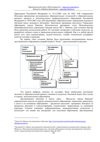 Образовательный портал «Мой университет» - www.moi-universitet.ru
                        Факультет «Реформа образования» - www.edu-reforma.ru

образования Российской Федерации от 18.12.2002 года № 4452 «Об утверждении
Методики применения дистанционных образовательных технологий в образовательных
высшего, среднего и дополнительного профессионального образования Российской
Федерации от 30.03.2001 года «Об организации образовательных учреждений надомного
обучения (школ надомного обучения)». Заказчиком программы выступило Управление
образования города Иваново. Исполнителем программы стало Муниципальное
общеобразовательное учреждение Средняя школа №2 г. Иваново. Для создания Центра
была проделана колоссальная работа. От изучения литература и обучения педагогов, до
разработки учебного плана и проведения родительских собраний. Как и в любой другой
школе есть своя администрация, педагог-психолог, служба технической поддержки,
учителя-тьюторы и кураторы.
      На первом этапе создания Центра была реализована интеграционная модель
дистанционного образования, разработанная Е. Полат 3, представленная на рисунке:




       Эту модель выбрали, конечно, не случайно. Было необходимо постепенно
включать в образовательный процесс учеников и педагогов. Основной акцент был сделан
в сторону дополнительного образования.
       Дистанционное обучение в школе «Дом – Школа.ru» города Иванова4
первоначально ведется по курсам дополнительного образования: творческим, проектным,
а затем и по основному образованию – предметам школьной программы. Контроль за
процессом обучения и консультирование осуществляют закрепленные за учениками
кураторы. Ученики усваивают информационные, коммуникативные технологии и
используют эти знания как инструмент для получения образования. Дистанционное



3
 Полат Е.С.Модели дистанционного обучения. http://www.hr-portal.ru/article/modeli-distantsionnogo-
obucheniya-polat-es
4
 Дельцова И.А. Проект дистанционного обучения детей с ограниченными возможностями здоровья «Дом –
Школа.ru». Методические рекомендации для учителей, работающих в системе дистанционного обучения
детей с ограниченными возможностями здоровья. Иваново 2010.
                                                181
 