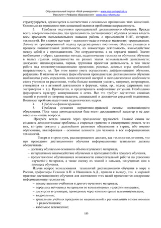 Образовательный портал «Мой университет» - www.moi-universitet.ru
                    Факультет «Реформа образования» - www.edu-reforma.ru

структурируется, организуется в соответствии с основными принципами этих концепций.
Основным же принципом этих концепций является проблемная направленность.
        3.     Проблема подготовки преподавателей дистанционного обучения. Прежде
всего, совершенно очевидно, что преподаватель дистанционного обучения должен владеть
всем арсеналом пользовательских навыков работы с применением НИТ, интернет-
технологий. Но главное все-таки - психолого-педагогическое мастерство преподавателя.
Личностно ориентированный подход предусматривает постоянное общение учащихся в
процессе познавательной деятельности, их совместную деятельность, взаимодействие
между собой и с преподавателем. Это сотрудничество, а не передача знаний. Значит
необходимо отобрать адекватные методы, педагогические технологии обучения: обучение
в малых группах сотрудничества на разных этапах познавательной деятельности;
дискуссии; индивидуальная, парная, групповая проектная деятельность, в том числе
работа над телекоммуникационными проектами; ролевые, деловые игры проблемной
направленности, пр. При этом важно уметь осуществлять дифференциацию обучения,
рефлексию. В отличие от очных форм обучения преподавателю дистанционного обучения
необходимо уметь определять психологический настрой и психологические особенности
своих учеников на расстоянии, чтобы больше внимания уделять, например, интровертам,
стимулируя их к активной деятельности в форумах, чатах, пр., подчас сдерживать пыл
экстравертов и т.д. Приходится, и предотвращать конфликтные ситуации. Необходимо
формировать культуру коммуникации в сетях. Все это требует достаточно сложных
знаний и умений со стороны педагога, специальной и достаточно серьезной подготовки.
Возникает проблема подготовки педагогических кадров.
        4.     Проблемы финансирования.
        5.     Проблема создания нормативно-правовой основы дистанционного
образования. Пока наша законодательная база носит декларативный характер и не дает
ответы на многие вопросы.
         Прогресс всегда давался через преодоление трудностей. Главное самим не
создавать дополнительные проблемы, а стараться грамотно и своевременно решать те из
них, которые связаны с дальнейшим развитием образования в стране, ибо именно
образование, квалификация – основные ценности для человека в век информационных
технологий.
            Говоря о втором пути, рассматриваемом дистант, как технологию, отметим, что
при проведении дистанционного обучения информационные технологии должны
обеспечивать :
   − доставку обучаемым основного объема изучаемого материала,
   − интерактивное взаимодействие обучаемых и преподавателей в процессе обучения,
   − предоставление обучающимся возможности самостоятельной работы по усвоению
       изучаемого материала, а также оценку их знаний и навыков, полученных ими в
       процессе обучения.
        Изучая вопрос использования технологий дистанционного обучения в мире и
России, профессоры Тихонов А.Н. и Иванников А.Д., пришли к выводу, что в мировой
практике дистанционного обучения для достижения этих целей применяются следующие
информационные технологии:
        − предоставление учебников и другого печатного материала;
        − пересылка изучаемых материалов по компьютерным телекоммуникациям;
        − дискуссии и семинары, проводимые через компьютерные телекоммуникации;
        − видеопленки;
        − трансляция учебных программ по национальной и региональным телевизионным
           и радиостанциям;
        − кабельное телевидение;
                                             183
 