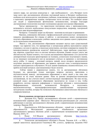 Образовательный портал «Мой университет» - www.moi-universitet.ru
                    Факультет «Реформа образования» - www.edu-reforma.ru

земного шара, где доступен компьютер и – при необходимости – сеть Интернет (хотя
чаще всего при дистанционном обучении постоянный выход в Интернет необязателен,
особенно если используются электронные учебники, позволяющие получать информацию
и выполнять тренировочные задания, контрольные тесты он-лайн). Это особенно ценно
для людей с ограниченными физическими возможностями, которые благодаря
дистанционным технологиям получают полноценное среднее или высшее образование.
       Третье преимущество – это практически постоянная связь с преподавателями,
возможность получать необходимые консультации посредством, например, электронной
почты или даже видеоконференции.
       Четвертое - Снижение затрат на обучение - экономия на поездках и проживании
       Наконец, совмещение обучения с профессиональной деятельностью - возможность
повысить квалификацию без отрыва от работы и дистанционно можно одновременно
получать образование в нескольких учебных заведениях или в рамках одного учреждения,
но по нескольким специальностям.
       Вместе с тем, дистанционное образование вызывает всегда один существенный
вопрос: где гарантия того, что проверочные и контрольные работы выполняются самим
учащимся, а не кем-то другим, и насколько качественно, системно осваиваются знания без
непосредственного руководства педагога? Действительно, такая проблема существует,
как, впрочем, существует она и в системе заочного обучения. Однако следует учесть два
обстоятельства. Нужно помнить, что в целом дистанционное образование с его достаточно
демократичным подходом ориентировано на человека, сознательно получающего знания,
но не имеющего возможности или не желающего учиться «в привязке» к постоянному
месту учёбы. А главное – итоговый контроль знаний, после которого предполагается
получение документа об образовании, как правило, проходит очно, в непосредственном
контакте преподавателя и обучаемого. И если знания осваивались несамостоятельно, то и
пройти итоговый контроль «дистанционнику» будет нелегко.
        Сейчас можно с уверенностью сказать, что за дистанционным обучением
будущее, но, рассмотрев только некоторые вопросы дистанта, приходишь к
неутешительному выводу: дистанционное образование в массе своей у нас пока еще
находится не на очень высоком уровне. Пока не решена материально-техническая
составляющая, не все учителя имеют соответствующую квалификацию. На наш взгляд,
основной смысл дистанционного образования заключается не только в том, чтобы
разработать систему передачи информации и технологии обучения с использованием
Информационных        технологий,    возможностей      Интернета,     а    подготовить
высококомпетентные,       высокопрофессиональные       самообучающие       электронные
методические пособия, которые бы позволили обучающимся самостоятельно обучаться и
совершенствоваться.

        Использованная литература и источники
        1.      Дельцова И.А. Проект дистанционного обучения детей с ограниченными
возможностями здоровья «Дом – Школа.ru». Методические рекомендации для учителей,
работающих в системе дистанционного обучения детей с ограниченными возможностями
здоровья. Иваново 2010.
        2.      Надельштехель М.В.Дистанционное обучение – новый шаг в современном
образовании//Сб.        Методические       рекомендации      «Особенности  организации
дистанционного процесса обучения детей с ограниченными возможностями здоровья»
Иваново 2010 с.75
        3.      Полат      Е.С.Модели       дистанционного     обучения.  http://www.hr-
portal.ru/article/modeli-distantsionnogo-obucheniya-polat-es
        4.      Технологии дистанционного обучения в России. Тихонов А.Н. - в 1994 г.
первый заместитель председателя Госкомвуза РФ, д.техн.н., профессор, академик РАО
                                             187
 