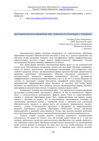 Образовательный портал «Мой университет» - www.moi-universitet.ru
                    Факультет «Реформа образования» - www.edu-reforma.ru

Иванников А.Д. - вице-президент Ассоциации международного образования, д.техн.н.,
профессор
      5.   http://www.gdenet.ru/bibl/russia/3.html




ДИСТАНЦИОННЫЙ МУЛЬТИМЕДИЙНЫЙ УРОК: ОСОБЕННОСТИ ОРГАНИЗАЦИИ И ПРОВЕДЕНИЯ


                                                              Голубева Елена Альбертовна,
                                                                   МОУ Заволжский лицей,
                                                      учитель русского языка и литературы
                                                                       Ивановская область,
                                                                                г. Заволжск

       Дистанционную форму обучения специалисты по стратегическим проблемам
образования называют образовательной системой 21 века. Ее с успехом применяют для
обучения людей, желающих повысить свою квалификацию, пройти профессиональную
переподготовку, получить второе высшее профессиональное образование. Сегодня
дистанционное обучение начинают применять и в школах.
       Как любая форма обучения, дистанционная форма имеет тот же компонентный
состав: цели, обусловленные социальным заказом для всех форм обучения; содержание,
также во многом определенное действующими программами для конкретного типа
учебного заведения, методы, организационные формы, средства обучения. Дидактические
принципы организации дистанционного обучения (научности, системности и
систематичности, активности, принципы развивающего обучения, наглядности,
дифференциации и индивидуализации обучения и пр.) те же что и в очном обучении, но
отлична их реализация, которая обусловлена спецификой новой формы обучения,
возможностями информационной среды Интернет, ее услугами. Как особая форма
обучения, она предполагает иные средства, методы, организационные формы обучения,
иную форму взаимодействия учителя и учащихся, учащихся между собой.
       В нынешних условиях дистанционный урок – это, прежде всего, уникальная форма
организации познавательной деятельности учащихся. В чем её уникальность? Прежде
всего, в технологичности развивающего эффекта урока. Одна из существеннейших
перемен в структуре образования может быть охарактеризована как перенос центра
тяжести с обучения на учение. Это не обыкновенное «натаскивание» учеников, не
экстенсивное увеличение знаний, а творческий подход к обучению всех участников
образовательного процесса, и, прежде всего, его основного традиционного тандема:
учитель - ученик. Сотрудничество обучаемых и обучающих, их взаимопонимание
являются важнейшими условиями образования. Необходимо создать обстановку
взаимодействия и взаимной ответственности. Только при наличии высокой мотивации
всех участников образовательного взаимодействия возможен положительный результат.
       Учитель создаёт условия радости познания, успешности познавательной
деятельности. Он думает не только о том, как изложит новые знания, но и о том, как
построит деятельность детей для самостоятельного приобретения этих знаний, пробудит в
них стремление узнать новое. Организуя познавательную деятельность на дистанционном
уроке, учитель доводит до учеников, что надо знать для того, чтобы понимать; что надо
знать и понимать для того, чтобы применять и т. д. Завершая урок, учитель помогает

                                             188
 