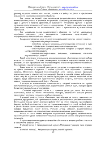 Образовательный портал «Мой университет» - www.moi-universitet.ru
                    Факультет «Реформа образования» - www.edu-reforma.ru

ученику подвести личный итог занятия, оценив его работу на уроке, и предоставив
возможность самооценки выполненной работы.
       Как видим, на первый план выдвигается целенаправленное информационное
взаимодействие учителя и учеников, получающих обоюдное удовлетворение от встречи
друг с другом в течение сравнительно небольшого промежутка времени в рамках
личностно-ориентированного обучения и саморазвития. И такое взаимодействие очень
эффективно проявляется на дистанционном уроке с применением мультимедийных
технологий.
       Как уникальная форма педагогического общения, он требует максимально
серьёзного отношения, учёта накопившихся современных представлений об
информационно-образовательном процессе.
       Содержание урока как мини-технологии подразумевает наличие «полного пакета»:
                   − мультимедийную презентацию;
                   − подробное сценарное описание, детализирующее постановку и пути
            решения учебных задач, описание технологических приёмов;
                   − сопутствующий уроку дидактический материал (в первую очередь,
            электронные тренажеры);
                   − контрольно-измерительные материалы, помогающие отследить
            результативность занятия.
       Такой урок можно использовать для дистанционного обучения при полном наборе
всех его составляющих. Его легко тиражировать, предложить для использования другим
учителям. То есть происходит этап отчуждения урока от его непосредственного создателя.
Урок уходит в «самостоятельное плавание».
       Такие понятия, как сценарий урока, режиссура урока, о которых пойдет речь ниже,
не просто новомодные термины, а важная составная часть подготовки к учебному
занятию. Проектируя будущий мультимедийный урок, учитель должен продумать
последовательность технологических операций, формы и способы подачи информации.
Стоит сразу же задуматься о том, как учитель будет управлять учебным процессом, каким
образом будут обеспечиваться педагогическое общение на уроке, постоянная обратная
связь с учащимися, развивающий эффект обучения.
       В отличие от традиционного плана-конспекта, который понимается как заранее
намеченный порядок, последовательность осуществления учебных задач, сценарий урока
более многогранен, более детализирован.
          Сценарий неразрывно связан и с понятием режиссура урока. Это вполне
естественно, когда на основе собственного сценария, творческого замысла учитель
продумывает все этапы управления учебным процессом.
       В единый замысел учитель объединяет свои действия на уроке с деятельностью
учеников, продумывает, как гармонично включить в дистанционный урок ММ-компонент.
Необходимо больше уделить внимания работе ребят на уроке, подумать о разнообразии
форм их учебной деятельности, о том, как осуществлять переход от одной учебной задачи
к другой. В таком случае сценарное описание может выглядеть как технологическая карта,
которая, безусловно, может помочь учителю лучше управлять педагогическими
ситуациями, создавать их, предусматривать возможные варианты их разрешения.
       Исходя из этого, можно выстроить определённый конструктор дистанционного
мультимедийного урока, направленного на реализацию целей занятия по изучению нового
материала.
       В предложенном конструкторе может быть больше или меньше учебных эпизодов
в зависимости от целей урока.
       Учебный эпизод 1. Организационный момент. Мотивация учащихся. Цели и задачи
занятия.
       Учебный эпизод 2. Актуализация опорных знаний и умений.
                                             189
 