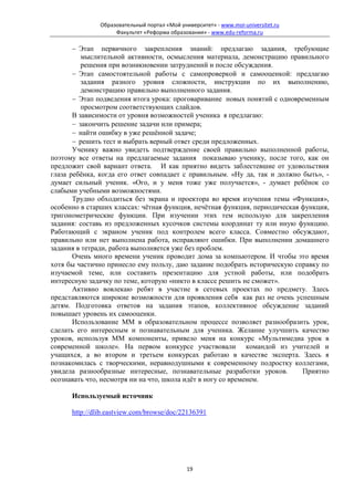 Образовательный портал «Мой университет» - www.moi-universitet.ru
                    Факультет «Реформа образования» - www.edu-reforma.ru

       − Этап первичного закрепления знаний: предлагаю задания, требующие
          мыслительной активности, осмысления материала, демонстрацию правильного
          решения при возникновении затруднений и после обсуждения.
       − Этап самостоятельной работы с самопроверкой и самооценкой: предлагаю
          задания разного уровня сложности, инструкции по их выполнению,
          демонстрацию правильно выполненного задания.
       − Этап подведения итога урока: проговаривание новых понятий с одновременным
          просмотром соответствующих слайдов.
       В зависимости от уровня возможностей ученика я предлагаю:
       − закончить решение задачи или примера;
       − найти ошибку в уже решённой задаче;
       − решить тест и выбрать верный ответ среди предложенных.
       Ученику важно увидеть подтверждение своей правильно выполненной работы,
поэтому все ответы на предлагаемые задания показываю ученику, после того, как он
предложит свой вариант ответа. И как приятно видеть заблестевшие от удовольствия
глаза ребёнка, когда его ответ совпадает с правильным. «Ну да, так и должно быть», -
думает сильный ученик. «Ого, и у меня тоже уже получается», - думает ребёнок со
слабыми учебными возможностями.
       Трудно обходиться без экрана и проектора во время изучения темы «Функция»,
особенно в старших классах: чётная функция, нечётная функция, периодическая функция,
тригонометрические функции. При изучении этих тем использую для закрепления
задания: составь из предложенных кусочков системы координат ту или иную функцию.
Работающий с экраном ученик под контролем всего класса. Совместно обсуждают,
правильно или нет выполнена работа, исправляют ошибки. При выполнении домашнего
задания в тетради, работа выполняется уже без проблем.
       Очень много времени ученик проводит дома за компьютером. И чтобы это время
хотя бы частично принесло ему пользу, даю задание подобрать историческую справку по
изучаемой теме, или составить презентацию для устной работы, или подобрать
интересную задачку по теме, которую «никто в классе решить не сможет».
       Активно вовлекаю ребят в участие в сетевых проектах по предмету. Здесь
представляются широкие возможности для проявления себя как раз не очень успешным
детям. Подготовка ответов на задания этапов, коллективное обсуждение заданий
повышает уровень их самооценки.
       Использование ММ в образовательном процессе позволяет разнообразить урок,
сделать его интересным и познавательным для ученика. Желание улучшить качество
уроков, используя ММ компоненты, привело меня на конкурс «Мультимедиа урок в
современной школе». На первом конкурсе участвовали командой из учителей и
учащихся, а во втором и третьем конкурсах работаю в качестве эксперта. Здесь я
познакомилась с творческими, неравнодушными к современному подростку коллегами,
увидела разнообразные интересные, познавательные разработки уроков.         Приятно
осознавать что, несмотря ни на что, школа идёт в ногу со временем.

      Используемый источник

      http://dlib.eastview.com/browse/doc/22136391




                                              19
 