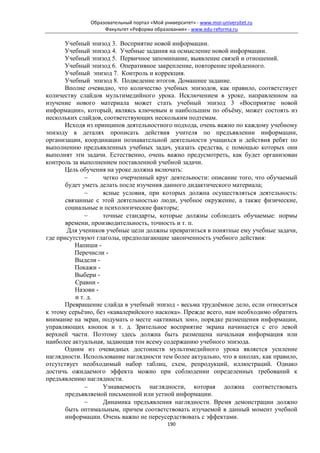 Образовательный портал «Мой университет» - www.moi-universitet.ru
                    Факультет «Реформа образования» - www.edu-reforma.ru

      Учебный эпизод 3. Восприятие новой информации.
      Учебный эпизод 4. Учебные задания на осмысление новой информации.
      Учебный эпизод 5. Первичное запоминание, выявление связей и отношений.
      Учебный эпизод 6. Оперативное закрепление, повторение пройденного.
      Учебный эпизод 7. Контроль и коррекция.
      Учебный эпизод 8. Подведение итогов. Домашнее задание.
      Вполне очевидно, что количество учебных эпизодов, как правило, соответствует
количеству слайдов мультимедийного урока. Исключением в уроке, направленном на
изучение нового материала может стать учебный эпизод 3 «Восприятие новой
информации», который, являясь ключевым и наибольшим по объёму, может состоять из
нескольких слайдов, соответствующих нескольким подтемам.
      Исходя из принципов деятельностного подхода, очень важно по каждому учебному
эпизоду в деталях прописать действия учителя по предъявлении информации,
организации, координации познавательной деятельности учащихся и действия ребят по
выполнению предъявленных учебных задач, указать средства, с помощью которых они
выполнят эти задачи. Естественно, очень важно предусмотреть, как будет организован
контроль за выполнением поставленной учебной задачи.
      Цель обучения на уроке должна включать:
              −     четко очерченный круг деятельности: описание того, что обучаемый
       будет уметь делать после изучения данного дидактического материала;
              −     ясные условия, при которых должна осуществляться деятельность:
       связанные с этой деятельностью люди, учебное окружение, а также физические,
       социальные и психологические факторы;
              −     точные стандарты, которые должны соблюдать обучаемые: нормы
       времени, производительность, точность и т. п.
        Для учеников учебные цели должны превратиться в понятные ему учебные задачи,
где присутствуют глаголы, предполагающие законченность учебного действия:
          Напиши -
          Перечисли -
          Выдели -
          Покажи -
          Выбери -
          Сравни -
          Назови -
          и т. д.
      Превращение слайда в учебный эпизод - весьма трудоёмкое дело, если относиться
к этому серьёзно, без «кавалерийского наскока». Прежде всего, нам необходимо обратить
внимание на экран, подумать о месте «активных зон», порядке размещения информации,
управляющих кнопок и т. д. Зрительное восприятие экрана начинается с его левой
верхней части. Поэтому здесь должна быть размещена начальная информация или
наиболее актуальная, задающая тон всему содержанию учебного эпизода.
      Одним из очевидных достоинств мультимедийного урока является усиление
наглядности. Использование наглядности тем более актуально, что в школах, как правило,
отсутствует необходимый набор таблиц, схем, репродукций, иллюстраций. Однако
достичь ожидаемого эффекта можно при соблюдении определенных требований к
предъявлению наглядности.
              −     Узнаваемость наглядности, которая должна соответствовать
       предъявляемой письменной или устной информации.
              −     Динамика предъявления наглядности. Время демонстрации должно
       быть оптимальным, причем соответствовать изучаемой в данный момент учебной
       информации. Очень важно не переусердствовать с эффектами.
                                             190
 