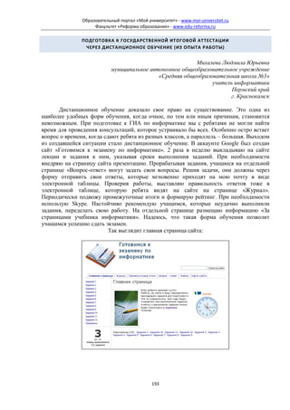 Образовательный портал «Мой университет» - www.moi-universitet.ru
                    Факультет «Реформа образования» - www.edu-reforma.ru

               ПОДГОТОВКА К ГОСУДАРСТВЕННОЙ ИТОГОВОЙ АТТЕСТАЦИИ
                ЧЕРЕЗ ДИСТАНЦИОННОЕ ОБУЧЕНИЕ (ИЗ ОПЫТА РАБОТЫ)


                                                         Михалева Людмила Юрьевна
                           муниципальное автономное общеобразовательное учреждение
                                            «Средняя общеобразовательная школа №3»
                                                               учитель информатики
                                                                      Пермский край
                                                                      г. Краснокамск

       Дистанционное обучение доказало свое право на существование. Это одна из
наиболее удобных форм обучения, когда очное, по тем или иным причинам, становится
невозможным. При подготовке к ГИА по информатике мы с ребятами не могли найти
время для проведения консультаций, которое устраивало бы всех. Особенно остро встает
вопрос о времени, когда сдают ребята из разных классов, а параллель – большая. Выходом
из создавшейся ситуации стало дистанционное обучение. В аккаунте Google был создан
сайт «Готовимся к экзамену по информатике». 2 раза в неделю выкладываю на сайте
лекции и задания к ним, указывая сроки выполнения заданий. При необходимости
внедряю на страницу сайта презентацию. Прорабатывая задания, учащиеся на отдельной
странице «Вопрос-ответ» могут задать свои вопросы. Решив задачи, они должны через
форму отправить свои ответы, которые мгновенно приходят на мою почту в виде
электронной таблицы. Проверив работы, выставляю правильность ответов тоже в
электронной таблице, которую ребята видят на сайте на странице «Журнал».
Периодически подвожу промежуточные итоги и формирую рейтинг. При необходимости
использую Skype. Настойчиво рекомендую учащимся, которые неудачно выполнили
задания, переделать свою работу. На отдельной странице размещаю информацию «За
страницами учебника информатики». Надеюсь, что такая форма обучения позволит
учащимся успешно сдать экзамен.
                          Так выглядит главная страница сайта:




                                             193
 
