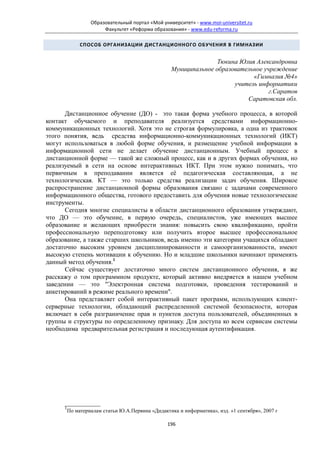 Образовательный портал «Мой университет» - www.moi-universitet.ru
                        Факультет «Реформа образования» - www.edu-reforma.ru

               СПОСОБ ОРГАНИЗАЦИИ ДИСТАНЦИОННОГО ОБУЧЕНИЯ В ГИМНАЗИИ


                                                                   Тюкина Юлия Александровна
                                                    Муниципальное образовательное учреждение
                                                                              «Гимназия №4»
                                                                        учитель информатики
                                                                                    г.Саратов
                                                                            Саратовская обл.

      Дистанционное обучение (ДО) - это такая форма учебного процесса, в которой
контакт обучаемого и преподавателя реализуется средствами информационно-
коммуникационных технологий. Хотя это не строгая формулировка, а одна из трактовок
этого понятия, ведь средства информационно-коммуникационных технологий (ИКТ)
могут использоваться в любой форме обучения, и размещение учебной информации в
информационной сети не делает обучение дистанционным. Учебный процесс в
дистанционной форме — такой же сложный процесс, как и в других формах обучения, но
реализуемый в сети на основе интерактивных ИКТ. При этом нужно понимать, что
первичным в преподавании является её педагогическая составляющая, а не
технологическая. КТ — это только средства реализации задач обучения. Широкое
распространение дистанционной формы образования связано с задачами современного
информационного общества, готового предоставить для обучения новые технологические
инструменты.
      Сегодня многие специалисты в области дистанционного образования утверждают,
что ДО — это обучение, в первую очередь, специалистов, уже имеющих высшее
образование и желающих приобрести знания: повысить свою квалификацию, пройти
профессиональную переподготовку или получить второе высшее профессиональное
образование, а также старших школьников, ведь именно эти категории учащихся обладают
достаточно высоким уровнем дисциплинированности и самоорганизованности, имеют
высокую степень мотивации к обучению. Но и младшие школьники начинают применять
данный метод обучения.1
      Сейчас существует достаточно много систем дистанционного обучения, я же
расскажу о том программном продукте, который активно внедряется в нашем учебном
заведении — это "Электронная система подготовки, проведения тестирований и
анкетирований в режиме реального времени".
      Она представляет собой интерактивный пакет программ, использующих клиент-
серверные технологии, обладающий распределенной системой безопасности, которая
включает в себя разграничение прав и пунктов доступа пользователей, объединенных в
группы и структуры по определенному признаку. Для доступа ко всем сервисам системы
необходима предварительная регистрация и последующая аутентификация.




      ___________
      1
          По материалам статьи Ю.А.Первина «Дидактика и информатика», изд. «1 сентября», 2007 г

                                                  196
 