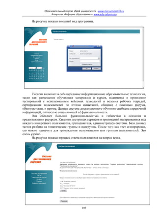 Образовательный портал «Мой университет» - www.moi-universitet.ru
                   Факультет «Реформа образования» - www.edu-reforma.ru

      На рисунке показан внешний вид программы.




       Система включает в себя передовые информационные образовательные технологии,
такие как размещение обучающих материалов и курсов, подготовка и проведение
тестирований с использованием кейсовых технологий и ведения рабочих тетрадей,
сертификация пользователей по итогам испытаний, общение с помощью форума,
обратную связь и прочее. Данная система дистанционного обучения снабжена справочной
информацией, полностью описывающей её функциональность.
       Она обладает большой функциональностью и гибкостью в создании и
предоставлении ресурсов. Каталоги доступных сервисов и приложений настраиваются под
каждого конкретного пользователя, преподавателя, администратора системы. База данных
тестов разбита на тематические группы и подгруппы. После того как тест сгенерирован,
его можно назначить для прохождения пользователям или группам пользователей. Это
очень удобно.
       На рисунке показан процесс ответа пользователя на вопрос теста.




                                            197
 