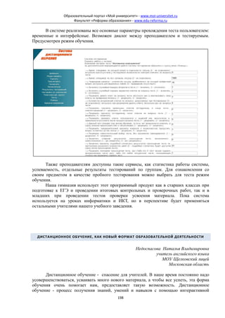 Образовательный портал «Мой университет» - www.moi-universitet.ru
                   Факультет «Реформа образования» - www.edu-reforma.ru

      В системе реализованы все основные параметры прохождения теста пользователем:
временные и интерфейсные. Возможен диалог между преподавателем и тестируемым.
Предусмотрен режим обучения.




      Также преподавателям доступны такие сервисы, как статистика работы системы,
успеваемость, отдельные результаты тестирований по группам. Для ознакомления со
своим предметом в качестве пробного тестирования можно выбрать для теста режим
обучения.
      Наша гимназия использует этот программный продукт как в старших классах при
подготовке к ЕГЭ и проведении итоговых контрольных и проверочных работ, так и в
младших при проведении тестов проверки усвоения материала. Пока система
используется на уроках информатики и ИКТ, но в перспективе будет применяться
остальными учителями нашего учебного заведения.




  ДИСТАНЦИОННОЕ ОБУЧЕНИЕ, КАК НОВЫЙ ФОРМАТ ОБРАЗОВАТЕЛЬНОЙ ДЕЯТЕЛЬНОСТИ


                                                       Недоспасова Наталья Владимировна
                                                                учитель английского языка
                                                                   МОУ Щелковский лицей
                                                                     Московская область

      Дистанционное обучение - спасение для учителей. В наше время постоянно надо
усовершенствоваться, усваивать много нового материала, а чтобы все успеть, эта форма
обучения очень помогает нам, предоставляет такую возможность. Дистанционное
обучение - процесс получения знаний, умений и навыков с помощью интерактивной
                                            198
 