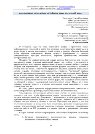 Образовательный портал «Мой университет» - www.moi-universitet.ru
                   Факультет «Реформа образования» - www.edu-reforma.ru

      ИСПОЛЬЗОВАНИЕ ИКТ НА УРОКАХ АНГЛИЙСКОГО ЯЗЫКА В НАЧАЛЬНОЙ ШКОЛЕ


                                                              Парасоцкая Ольга Николаевна,
                                                                   МОУ Куриловская школа
                                                                   Подольского района МО
                                                                 учитель английского языка
                                                                       Московская область
                                                                               г. Подольск

                                                       “Чем раньше мы начнём преподавать
                                                       иностранный язык детям, тем раньше
                                                             познакомим их с миром детей,
                                                              говорящих на других языках”
                                                                        Р.Фройденштайн

       В последние годы все чаще поднимается вопрос о применении новых
информационных технологий в школе. Это не только новые технические средства, но и
новые формы и методы преподавания, новый подход к процессу обучения. Основной
целью обучения иностранным языкам является формирование и развитие
коммуникативной культуры школьников, обучение практическому овладению
иностранным языком.
       Известно, что младший школьный возраст наиболее благоприятен для усвоения
иностранного языка. Учитывая сензитивный период для ребёнка к восприятию и
воспроизведению речи, в раннем возрасте можно развить и сохранить гибкость речевого
аппарата для формирования и совершенствования речевой способности человека в
течение всей его жизни. Пластичность природного механизма усвоения языка детьми
раннего возраста, природная любознательность, отсутствие “застывшей” системы
ценностей и установок, имитационные способности, отсутствие психологического барьера
боязни в использовании иностранного языка как средства общения и т.д. способствуют
эффективному решению задач, стоящих перед учебным предметом “Иностранный язык”.
Творческие задания ребята выполняют в игровой форме, что содействует становлению их
способностей и создает благоприятный психологический климат. Играя, дети легко
усваивают сложные понятия, и изучение иностранного языка превращается в яркое
увлекательное занятие.
       На своих уроках применяю информационно-коммуникационные технологии, в
частности презентации, тренажеры, тестовые оболочки с различными целями.
       Так, например, при проведении урока по теме «Почта» в 3 классе использовала
компьютер для того, чтобы сформировать навыки письменной речи, осуществить
контроль языковых знаний (см. Приложение 1) и формировать устойчивую мотивацию к
изучению английского языка. Кроме того, на этом уроке с помощью ИКТ происходило
развитие навыков работы в команде и навыков самостоятельной работы с большим
объемом информации, т.к. в ходе урока были использованы групповые и индивидуальные
задания, при выполнении которых некоторые учащиеся, владеющие элементарными
навыками работы на ПК, развивали эти навыки, работая с различными тестовыми
заданиями.
       Следует выделить несколько преимуществ компьютерного обучения английскому
языку.
          1. Создание благоприятного психологического климата, повышение
              мотивации изучения английского языка.


                                             20
 