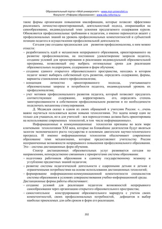 Образовательный портал «Мой университет» - www.moi-universitet.ru
                    Факультет «Реформа образования» - www.edu-reforma.ru

такие формы организации повышения квалификации, которые позволят эффективно
реализовать личностно-ориентированный, деятельностный подход, опирающийся на
самообразование, индивидуальный темп усвоения предлагаемого содержания курсов.
Обновляются профессиональные требования к педагогам, а именно переносится акцент с
профессиональных знаний на уровень профессиональных компетентностей и субъектной
позиции педагога в осуществлении профессиональной деятельности.
       Сегодня уже созданы предпосылки для развития профессионализма, к ним можно
отнести:
− разработанность идей и механизмов непрерывного образования, ориентированного на
   развитие профессионализма, на постоянное удовлетворение запросов педагога,
   создание условий для проектирования и реализации индивидуальной образовательной
   программы, позволяющей ему выбрать оптимальные сроки для реализации
   образовательных подпрограмм, содержания и форм обучения;
− создание единого открытого образовательного пространства, находясь в котором
   педагог может выбирать собственный путь развития, определять содержание, формы,
   варианты становления своего профессионализма;
− концепция       личностно       ориентированного        подхода,      учитывающего
   образовательные запросы и потребности педагога, индивидуальный уровень их
   профессионализма;
− учет мотивов профессионального развития педагога, который позволяет предлагать
   соответствующее      содержание,      корректировать      его, определять степень
   заинтересованности в собственном профессиональном развитии и по необходимости
   подключать механизмы стимулирования.
       Д. Медведев сказал в одном из своих обращений к учителям России: «…очень
важно научиться пользоваться всеми новыми технологиями. Это задача номер один не
только для учащихся, но и для учителей – вся переподготовка должна быть ориентирована
на использование современных технологий, в том числе информационных».
       Информационные и коммуникационные технологии признаны во всем мире
ключевыми технологиями XXI века, которые на ближайшие десятилетия будут являться
залогом экономического роста государства и основным двигателем научно-технического
прогресса. И именно информационные технологии обеспечивают современное
образование теми механизмами, которые предоставляют учительству России
неограниченные возможности непрерывного повышения профессионального образования.
Это – система дистанционных форм обучения.
       Спектр дистанционных образовательных услуг развивается сегодня по
направлениям, непосредственно связанным с приоритетами системы образования:
− подготовка работников образования к единому государственному экзамену и
   углубление предметных знаний педагогов;
− развитие системы педагогической деятельности с одаренными детьми и детьми с
   ограниченными потребностями на основе использования дистанционных технологий;
− формирование информационно-коммуникационной компетентности специалистов
   системы образования в условиях совершенствования учебно-информационной среды.
Дистанционные формы работы обеспечивают:
− создание условий для реализации педагогом возможностей непрерывного
   самообразования через организацию открытого образовательного пространства;
− самостоятельное     конструирование образовательного маршрута с учетом своих
   компетентностей, своих профессиональных потребностей,          дефицитов и выбор
   наиболее приемлемых для себя сроков и форм его реализации.



                                             202
 