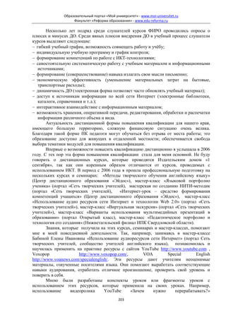 Образовательный портал «Мой университет» - www.moi-universitet.ru
                    Факультет «Реформа образования» - www.edu-reforma.ru

        Несколько лет подряд среди слушателей курсов ФИРО проводились опросы о
плюсах и минусах ДО. Среди явных плюсов внедрения ДО в учебный процесс слушатели
курсов выделяют следующие:
− гибкий учебный график, возможность совмещать работу и учёбу;
− индивидуальную учебную программу и график контроля;
− формирование компетенций по работе с ИКТ-технологиями;
− самостоятельную систематическую работу с учебным материалом и информационными
   источниками;
− формирование (совершенствование) навыка излагать свои мысли письменно;
− экономическую эффективность (уменьшение материальных затрат на бытовые,
   транспортные расходы);
− динамичность ДО (электронная форма позволяет часто обновлять учебный материал);
− доступ к источникам информации по всей сети Интернет (электронные библиотеки,
   каталоги, справочники и т.д.);
− интерактивное взаимодействие с информационным материалом;
− возможность хранения, оперативной передачи, редактирования, обработки и распечатки
   информации различного объема и вида.
        Актуальность дистанционной формы повышения квалификации для нашего края,
имеющего большую территорию, сложную финансовую ситуацию очень велика.
Благодаря такой форме ПК педагоги могут обучаться без отрыва от места работы; это
образование доступно для живущих в отдаленной местности; обеспечивается свобода
выбора тематики модулей для повышения квалификации.
        Впервые о возможности повысить квалификацию дистанционно я услышала в 2006
году. С тех пор эта форма повышения квалификации стала для меня основной. Не буду
говорить о дистанционных курсах, которые проводятся Издательским домом «1
сентября», так как они коренным образом отличаются от курсов, проводимых с
использованием ИКТ. В период с 2006 года я прошла профессиональную подготовку на
нескольких курсах и семинарах: «Методы творческого обучения английскому языку»
(Центр дистанционного образования «Эйдос»), мастер-класс «Языковой портфолио
ученика» (портал «Сеть творческих учителей), мастерская по созданию НИТИ-методик
(портал «Сеть творческих учителей),         «Интернет-урок – средство формирования
компетенций учащихся» (Центр дистанционного образования «Эйдос»), мастер-класс
«Использование аудио ресурсов сети Интернет и технологии Web 2.0» (портал «Сеть
творческих учителей»), мастер-класс «Виртуальная экскурсия» (портал «Сеть творческих
учителей»), мастер-класс «Варианты использования мультимедийных презентаций в
образовании» (портал Открытый класс), мастер-класс «Педагогическое портфолио и
технология его создания» (Нижнетагильский филиал ИПК Свердловской области).
        Знания, которые получила на этих курсах, семинарах и мастер-классах, помогают
мне в моей повседневной деятельности. Так, например, занимаясь в мастер-классе
Бабиной Елены Ивановны «Использование аудиоресурсов сети Интернет» (портал Сеть
творческих учителей, сообщество учителей английского языка), познакомилась и
научилась применять на практике ресурсы с сайтов YouTube http://www.youtube.com ,
Voxopop                 http://www.voxopop.com/,       VOA       Special       English
http://www.voanews.com/specialenglish/. Эти ресурсы дают учителям неоценимые
материалы, озвученные носителями языка. Они помогают выработать соответствующие
навыки аудирования, отработать отличное произношение, проверить свой уровень и
поверить в себя.
        Мною были разработаны конспекты уроков или фрагменты уроков с
использованием этих ресурсов, которые применила на своих уроках. Например,
использование       видеоролика     YouTube      «Зачем    нужно     перерабатывать?»
                                             203
 