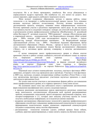 Образовательный портал «Мой университет» - www.moi-universitet.ru
                     Факультет «Реформа образования» - www.edu-reforma.ru

получается. Но я не боюсь проигрывать, ошибаться. Вот когда убеждаешься в
справедливости мудрого изречения: «Не ошибается тот, кто ничего не делает». Зато
успехи окрыляют, дарят радость свободного творческого полета.
        Меня волнует содержание образования, методы и приемы работы, новые
технологии и их внедрение в учебно-воспитательный процесс школы. Есть огромное
желание научиться работать по-настоящему. Поэтому активно включаюсь в
дистанционные проекты, конкурсы, осваиваю новые информационные технологии.
Поэтому принимаю участие в различных мероприятиях такого рода. За два последних
года приняла участие в следующих конкурсах: конкурс для учителей иностранных языков
в региональном сетевом профессиональном сообществе «ИноЯзычники», II российский
online Фестивале IT –активных педагогов “PRO-движение”, конкурс «Мультимедиа урок
в современной школе», муниципальный этап Всероссийского конкурса «Мой лучший
урок – 2009», конкурс «1001 идея нестандартного занятия с детьми» - портал
Педсовет.org, конкурс «Педагогические инновации»,            XI Всероссийский конкурс
«Дистанционный учитель года – 2009» - Российская Академия образования, Центр
дистанционного образования «Эйдос», Москва, - призер (2 место). В результате этого
стала стажером кафедры иностранных языков Центра дистанционного образования
«Эйдос», где в настоящее время прохожу стажировку в качестве дистанционного
педагога.
        С целью повышения своего профессионального уровня и обмена опытом
принимаю участие в работе сетевых сообществ учителей английского языка на портале
Сеть        творческих      учителей      (моя      страница          -     http://www.it-
n.ru/profil.aspx?cat_no=692&d_no=10115),           на        портале         Завуч.Инфо
(http://zavuch.info/component/mtree/owner/Milla.html), на форуме учителей английского
языка,       на    портале    Открытый      класс      (моя   страница    в     Openclass
http://www.openclass.ru/user/45176) - на портале Pedsovet.su (http://pedsovet.su/load/0-0-
6472-0-17).
        Огромный опыт сетевого взаимодействия получила, участвуя в фестивале «PRO-
движение», который в этом году проводится уже в третий раз. Участвуя в этом фестивале
в 2009 году, научилась создавать интерактивные учебные пособия в Power Point, в этом
году организаторы фестиваля предлагают участникам научиться применять в своей
деятельности приложение Excel.
        Не только сама охотно участвую в дистанционных формах работы для повышения
своего профессионального уровня, но и стараюсь привлечь к этому своих коллег.
        На основании своего пока еще небольшого опыта в применении дистанционных
форм повышения квалификации могу сделать следующие выводы:
− в процессе реализации дистанционных курсов практикуются различные совместные
   виды деятельности, систематические обсуждения всей группой рассматриваемых
   проблем, возникающих затруднений, просто интересных предложений в форуме, чате,
   интернет-конференции и т.п., которые дают каждому участнику группы не только
   получить необходимую информацию, но и поделиться своими знаниями;
− внедрение дистанционных образовательных технологий в практику профессионального
   образования способствует повышению профессиональной компетентности педагогов и
   формированию педагогических кадров, адекватных современной социокультурной
   ситуации и социальному заказу системе образования;
− дистанционные        технологии позволяет сделать учебный процесс более гибким,
   удобным, практико-ориентированным, а также снизить затраты на обучение педагогов.




                                              205
 