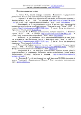 Образовательный портал «Мой университет» - www.moi-universitet.ru
                     Факультет «Реформа образования» - www.edu-reforma.ru

       Использованная литература

       1. Нилова С.В., доцент кафедры педагогики Ивановского государственного
университета. Размышление о дистанционном обучении. Учитель.ру
       2. Озеркова И. А. Типология образовательных курсов в дистанционном обучении. //
Интернет-журнал "Эйдос". - 2007. - 30 сентября. http://www.eidos.ru/journal/2007/0930-
2.htm. - В надзаг: Центр дистанционного образования "Эйдос", e-mail: list@eidos.ru.
       3. Николаева В. А. От дистанционного ученика до учителя: опыт рефлексивного
осмысления целей педагогической деятельности. // Интернет-журнал "Эйдос". - 2007. - 22
февраля. http://www.eidos.ru/journal/2007/0222-8.htm. - В надзаг: Центр дистанционного
образования "Эйдос", e-mail: list@eidos.ru.
       4. Завьялова О. А. Методы дистанционного обучения педагогов. // Интернет-
журнал "Эйдос". - 2006. - 1 сентября. http://www.eidos.ru/journal/2006/0901-6.htm. - В
надзаг: Центр дистанционного образования "Эйдос", e-mail: list@eidos.ru.
       5. Одинец К. А. Дистанционные курсы повышения квалификации ЦДО «Эйдос»
как возможность самообразования учителя. // Интернет-журнал "Эйдос". - 2007. - 22
февраля. http://www.eidos.ru/journal/2007/0222-9.htm. - В надзаг: Центр дистанционного
образования "Эйдос", e-mail: list@eidos.ru.
       6. Хуторской А.В., Дистанционное обучение и его технологии // Интернет-журнал
"Эйдос". - 2005. - 10 сентября. http://www.eidos.ru/journal/2005/0910-18.htm. - В надзаг:
Центр дистанционного образования "Эйдос", e-mail: list@eidos.ru.
       7. Никуличева Н. В., зав. кафедрой дистанционного обучения Центра развития
профессионального и личностного потенциала научно-педагогических кадров ФИРО.
Дистанционное обучение: проблемы и решения.                http://www.nikulicheva.narod.ru,
nikulicheva@mail.ru.
       8. Полилова Т. А., д.ф.-м.н., старший научный сотрудник МИПКРО, координатор
проекта "Московский образовательный Интернет". Опыт проведения дистанционных
курсов. polilova@online.ru.




                                              206
 