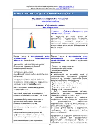 Образовательный портал «Мой университет» - www.moi-universitet.ru
                     Факультет «Реформа образования» - www.edu-reforma.ru


НОВЫЕ ВОЗМОЖНОСТИ ДЛЯ СОВРЕМЕННОГО ПЕДАГОГА

                       Образовательный портал «Мой университет»
                                 www.moi-universitet.ru

                             Факультет «Реформа образования»
                                    www.edu-reforma.ru

                                                 Факультет – «Реформа образования» это,
                                                 прежде всего, обучение.

                                                 На Факультете Вы также узнаете об
                                                 эффективных      педагогических технологиях,
                                                 эффективной      мотивации     учащихся   и
                                                 современном педагогическом проектировании,
                                                 использовании мультимедиа в образовании! И
                                                 многое другое...




Приняв участие в дистанционном курсе             Приняв участие в дистанционном курсе
«Эффективные              образовательные        «Современное            педагогическое
технологии» Вы овладеете:                        проектирование» Вы сможете эффективно
                                                 планировать:
• принципами творческого динамического
обучения, как современной формой                 • Уроки, в том числе открытые
образования школьников;                          • Внеклассные мероприятия
                                                 • Школьные праздники
• методиками диагностики                         • Презентации
психофизиологических особенностей обучения       • Мероприятий по          развитию детей и
школьников;                                      дополнительному       образованию    (например,
                                                 школьный хор, ансамбль, спортивная секция,
• эффективными технологиями обучения,
                                                 театральная студия и многое другое)
основанными на использовании современных
                                                 • Организацию работы лагерей и походов
форм и активных методов обучения;
                                                 • Мероприятия для родителей
• непосредственно активными формами и            • Мероприятия для коллег-педагогов
методами обучения;                               • Прием гостей и делегаций
                                                 •   Работу     специализированных     школьных
• методикой проведения интерактивного            кабинетов       (например,     корректирующей
образовательного мероприятия [1] для детей;      гимнастики, логопеда, психолога и т.д.)
                                                 • Проведение мастер-классов, семинаров,
• приемами эффективного донесения и              конференций, круглых столов для ; обобщения
визуализации информации во время                 и         распространения         собственного
образовательного мероприятия;                    педагогического опыта на муниципальном и
                                                 (или) региональном уровне
• управлением коммуникациями в образовании
                                                 И многие другие проекты и мероприятия,
школьников;
                                                 необходимые       для    эффективной     работы
• творческим подходом к обучению и к             современной школы.
профессиональной деятельности, в целом
                                                 Приобретенные в процессе обучения знания и
навыками экспертного мышления;
                                                 навыки    позволят    Вам    самостоятельно
• современными методами оценивания               разрабатывать разнообразные проекты и
                                                 побеждать конкурсах на получение грантов для
                                              207
 