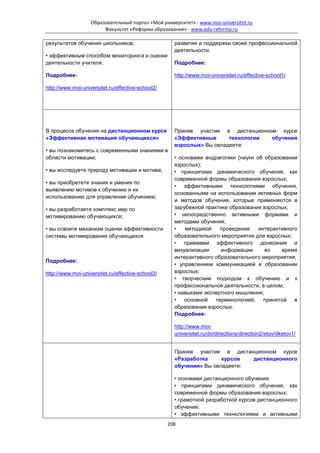 Образовательный портал «Мой университет» - www.moi-universitet.ru
                        Факультет «Реформа образования» - www.edu-reforma.ru

результатов обучения школьников;                     развития и поддержки своей профессиональной
                                                     деятельности.
• эффективным способом мониторинга и оценки
деятельности учителя.                                Подробнее:

Подробнее:                                           http://www.moi-universitet.ru/effective-school1/

http://www.moi-universitet.ru/effective-school2/




В процессе обучения на дистанционном курсе           Приняв участие в дистанционном курсе
«Эффективная мотивация обучающихся»                  «Эффективные      технологии обучения
                                                     взрослых» Вы овладеете:
• вы познакомитесь с современными знаниями в
области мотивации;                                   • основами андрагогики (науки об образовании
                                                     взрослых);
• вы исследуете природу мотивации и мотива;          • принципами динамического обучения, как
                                                     современной формы образования взрослых;
• вы приобретете знания и умения по
                                                     • эффективными технологиями обучения,
выявлению мотивов к обучению и их
                                                     основанными на использовании активных форм
использованию для управления обучением;
                                                     и методов обучения, которые применяются в
• вы разработаете комплекс мер по                    зарубежной практике образования взрослых;
мотивированию обучающихся;                           • непосредственно активными формами и
                                                     методами обучения;
• вы освоите механизм оценки эффективности           •   методикой    проведения    интерактивного
системы мотивирования обучающихся.                   образовательного мероприятия для взрослых;
                                                     • приемами эффективного донесения и
                                                     визуализации     информации      во    время
                                                     интерактивного образовательного мероприятия;
Подробнее:
                                                     • управлением коммуникацией в образовании
http://www.moi-universitet.ru/effective-school3/     взрослых;
                                                     • творческим подходом к обучению и к
                                                     профессиональной деятельности, в целом;
                                                     • навыками экспертного мышления;
                                                     • основной терминологией, принятой в
                                                     образовании взрослых.
                                                     Подробнее:

                                                     http://www.moi-
                                                     universitet.ru/do/directions/direction2/etov/dketov1/


                                                     Приняв участие в дистанционном курсе
                                                     «Разработка     курсов  дистанционного
                                                     обучения» Вы овладеете:

                                                     • основами дистанционного обучения;
                                                     • принципами динамического обучения, как
                                                     современной формы образования взрослых;
                                                     • грамотной разработкой курсов дистанционного
                                                     обучения;
                                                     • эффективными технологиями и активными
                                                   208
 