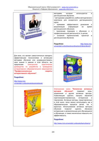 Образовательный портал «Мой университет» - www.moi-universitet.ru
                       Факультет «Реформа образования» - www.edu-reforma.ru

                                                   методами,     которые     используются     в
                                                   дистанционном обучении;
                                                   • методиками разработки учебно-методического
                                                   комплекса для конкретного дистанционного
                                                   курса;
                                                   • приемами эффективного донесения и
                                                   визуализации     информации     во     время
                                                   дистанционного обучения;
                                                   • творческим подходом к обучению и к
                                                   профессиональной деятельности, в целом;
                                                   • основной терминологией, принятой в
                                                   дистанционном обучении.


                                                   Подробнее:                            http://www.moi-
                                                   universitet.ru/do/directions/direction2/dkdo/dkdo3/




Для всех, кто желает самостоятельно овладеть
эффективными технологиями и активными
методами обучения или усовершенствовать
свои знания и умения в этой области, мы
предлагаем      электронное     практическое
руководство по разработке и проведению
интерактивного образовательного мероприятия
"Профессиональные                   секреты
интерактивного обучения".

Подробнее:

http://www.moi-
universitet.ru/ebooks/etobook/etobook/


                                                   Электронная книга "Копилочка активных
                                                   методов      обучения",    содержит     игры,
                                                   упражнения и другие активные методы,
                                                   позволяющие     сделать   процесс   обучения
                                                   практикоориентированным,     интересным     и
                                                   творческим. Активные методы, представленные
                                                   в этой книге, легко можно использовать как в
                                                   образовательном процессе детей, так и
                                                   взрослых. Использование активных методов
                                                   обучения     позволит    сделать    обучение
                                                   интересным и увлекательным для обучающихся
                                                   и обучающих, а также значительно повысить его
                                                   эффективность.

                                                   Подробнее:

                                                   http://www.moi-universitet.ru/ebooks/kamo/kamo/




                                                209
 