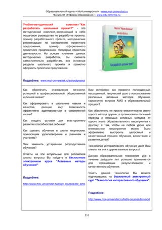 Образовательный портал «Мой университет» - www.moi-universitet.ru
                        Факультет «Реформа образования» - www.edu-reforma.ru


Учебно-методический           комплект "Как
разработать школьный проект?" - это
методический комплект, включающий в себя
пошаговое руководство по разработке проекта,
пример разработанного проекта, методические
рекомендации по составлению проектного
предложения,      пример      оформленного
проектного предложения, глоссарий проектной
деятельности. На основе изучения данных
методических    разработок,   Вы    сможете
самостоятельно разработать все основные
разделы школьного проекта и грамотно
оформить проектное предложение.



Подробнее: www.moi-universitet.ru/schoolproject


Как    обеспечить становление   личности,               Вам интересно как провести полноценный,
успешной в профессиональной, общественной               насыщенный, творческий урок с использование
и личной жизни?                                         различных   активных   методов    обучения,
                                                        гармонично встроив АМО в образовательный
Как сформировать в школьнике навыки и                   процесс?
качества,  дающие     ему   возможность
эффективно адаптироваться в современной                 Как обеспечить не просто механическую смену
жизни?                                                  одного метода другим, а организовать логичный
                                                        переход с помощью активных методов от
Как создать условия для всестороннего                   одного этапа образовательного мероприятия к
развития способностей ребенка?                          другому, с тем, чтобы на любом уроке или
                                                        внеклассном    мероприятии     можно     было
Как сделать обучение в школе творческим,
                                                        эффективно      выстроить     целостный     и
приносящим удовлетворение и ученикам и
                                                        качественный процесс обучения, воспитания и
учителям?
                                                        развития детей?
Чем заменить        устаревшее     репродуктивное
                                                        Технология интерактивного обучения даст Вам
обучение?
                                                        ответы на эти и другие важные вопросы!
Ответы на эти актуальные для российской
                                                        Данная образовательная технология уже в
школы вопросы Вы найдете в бесплатном
                                                        течение двадцати лет успешно применяется
электронном курсе "Активные методы
                                                        для     организации     результативного и
обучения!"
                                                        качественного обучения.

                                                        Узнать   данной   технологии  Вы    можете
Подробнее:                                              подписавшись на бесплатный электронный
                                                        курс "Технология интерактивного обучения"
http://www.moi-universitet.ru/list/e-courses/list_amo


                                                        Подробнее:

                                                        http://www.moi-universitet.ru/list/e-courses/list-mod




                                                    210
 