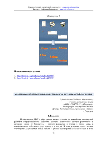 Образовательный портал «Мой университет» - www.moi-universitet.ru
                      Факультет «Реформа образования» - www.edu-reforma.ru



                                         Приложение 3




Использованные источники

1. http://festival.1september.ru/articles/507487/
2. http://festival.1september.ru/articles/415959/




ИНФОРМАЦИОННО-КОММУНИКАЦИОННЫЕ ТЕХНОЛОГИИ НА УРОКАХ АНГЛИЙСКОГО ЯЗЫКА


                                                      Афанасенкова Людмила Михайловна,
                                                                учитель английского языка
                                                          МБОУ «СОШ № 32» г.Норильска,
                                                         зав.кафедрой иностранных языков
                                               Центра дистанционного образования «Эйдос»
                                                                              г. Норильск

                                          1. Введение.
      Использование ИКТ в образовании является одним из важнейших направлений
развития информационного общества. Система образования сегодня развивается в
ситуации «шока от будущего», – человек рождается и учится в одном мире, а
самостоятельно действовать ему придется в другом. В этих условиях школа должна
формировать у учащихся новые навыки – умение адаптироваться и найти себя в этом

                                                23
 