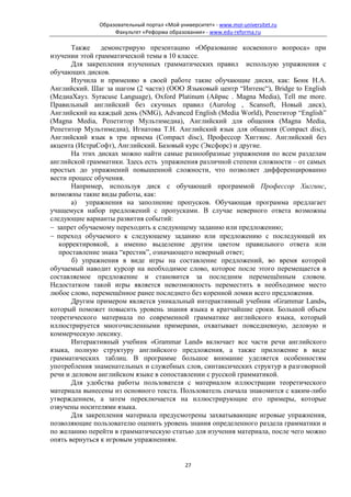 Образовательный портал «Мой университет» - www.moi-universitet.ru
                   Факультет «Реформа образования» - www.edu-reforma.ru

       Также демонстрирую презентацию «Образование косвенного вопроса» при
изучении этой грамматической темы в 10 классе.
       Для закрепления изученных грамматических правил использую упражнения с
обучающих дисков.
       Изучила и применяю в своей работе такие обучающие диски, как: Бонк Н.А.
Английский. Шаг за шагом (2 части) (ООО Языковый центр “Интенс“), Bridge to English
(МедиаХауз. Syracuse Language), Oxford Platinum (Айрис . Magna Media), Tell me more.
Правильный английский без скучных правил (Aurolog , Scansoft, Новый диск),
Английский на каждый день (NMG), Advanced English (Media World), Репетитор “English”
(Magna Media, Репетитор Мультимедиа), Английский для общения (Magna Media,
Репетитор Мультимедиа), Игнатова Т.Н. Английский язык для общения (Compact disc),
Английский язык в три приема (Compact disc), Профессор Хиггинс. Английский без
акцента (ИстраСофт), Английский. Базовый курс (Эксфорс) и другие.
       На этих дисках можно найти самые разнообразные упражнения по всем разделам
английской грамматики. Здесь есть упражнения различной степени сложности – от самых
простых до упражнений повышенной сложности, что позволяет дифференцированно
вести процесс обучения.
       Например, используя диск с обучающей программой Профессор Хиггинс,
возможны такие виды работы, как:
       а) упражнения на заполнение пропусков. Обучающая программа предлагает
учащемуся набор предложений с пропусками. В случае неверного ответа возможны
следующие варианты развития событий:
− запрет обучаемому переходить к следующему заданию или предложению;
− переход обучаемого к следующему заданию или предложению с последующей их
   корректировкой, а именно выделение другим цветом правильного ответа или
   проставление знака “крестик”, означающего неверный ответ;
       б) упражнения в виде игры на составление предложений, во время которой
обучаемый наводит курсор на необходимое слово, которое после этого перемещается в
составляемое предложение и становится за последним перемещённым словом.
Недостатком такой игры является невозможность переместить в необходимое место
любое слово, перемещённое ранее последнего без коренной ломки всего предложения.
       Другим примером является уникальный интерактивный учебник «Grammar Land»,
который поможет повысить уровень знания языка в кратчайшие сроки. Большой объем
теоретического материала по современной грамматике английского языка, который
иллюстрируется многочисленными примерами, охватывает повседневную, деловую и
коммерческую лексику.
       Интерактивный учебник «Grammar Land» включает все части речи английского
языка, полную структуру английского предложения, а также приложение в виде
грамматических таблиц. В программе большое внимание уделяется особенностям
употребления знаменательных и служебных слов, синтаксических структур в разговорной
речи и деловом английском языке в сопоставлении с русской грамматикой.
       Для удобства работы пользователя с материалом иллюстрации теоретического
материала вынесены из основного текста. Пользователь сначала знакомится с каким-либо
утверждением, а затем переключается на иллюстрирующие его примеры, которые
озвучены носителями языка.
       Для закрепления материала предусмотрены захватывающие игровые упражнения,
позволяющие пользователю оценить уровень знания определенного раздела грамматики и
по желанию перейти в грамматическую статью для изучения материала, после чего можно
опять вернуться к игровым упражнениям.


                                             27
 