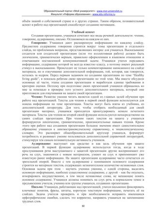 Образовательный портал «Мой университет» - www.moi-universitet.ru
                    Факультет «Реформа образования» - www.edu-reforma.ru

объём знаний о собственной стране и о других странах. Таким образом, познавательный
аспект в работе над презентацией способствует созданию мотивации.

                                    Учебный аспект
       Создавая презентацию, учащиеся сочетают все виды речевой деятельности: чтение,
говорение, аудирование, письмо. Остановимся на каждом из них.
       Говорение: Учащиеся дают расширенную информацию по каждому слайду.
Предметное содержание говорения строится вокруг темы презентации и отдельного
слайда, по проблемным вопросам, представляющих интерес для учащихся. Высказывание
создателя или создателей презентации (если это коллективная работа) должно быть
логическим, грамматически верным, правильно оформленным в языковом отношении и
отвечающим поставленной коммуникативной задаче. Учащиеся учатся передавать
информацию, содержание которой не всегда известно классу, а поэтому имеют реальный
стимул к высказыванию. Происходит не только комментирование написанного на слайде
материала, но и озвучивание дополнительной информации, той, которая, как говорится,
осталась за кадром. Перед первым заданием по созданию презентации по теме “Healthy
living guide”, я показала ребятам свою презентацию по этой теме. Мы вместе обсудили
основные её части, этапы создания презентации и выработали единые требования и
критерии оценки. Поэтому при подготовке своих презентаций учащиеся обращались ко
мне за помощью в проверке того устного дополнительного материала, который они
приготовили для озвучивания на защите своей презентации.
       Чтение: Развитие умения читать является одной из главных целей обучения при
работе над презентацией. Тексты для чтения в первой своей функции используются для
поиска информации по теме презентации. Тексты могут быть взяты из учебника, из
дополнительной литературы. Для того, чтобы отобрать необходимый для своей
презентации материал, учащимся приходится проштудировать немало печатного
материала. Тексты для чтения во второй своей функции используются непосредственно на
самих слайдах презентации. При чтении таких текстов на защите у учащихся
формируются лексические, грамматические, произносительные навыки чтения. Кроме
этого при работе над созданием презентации большое значение имеет самостоятельное
обращение учащихся к лингвострановедческому справочнику, к энциклопедическому
словарю. Это расширяет общеобразовательный кругозор учащихся, формирует
потребность и развивает умение пользоваться дополнительной справочной литературой,
стимулируя тем самым познавательную активность учеников.
       Аудирование: выступает как средство и как цель обучения при защите
презентаций. В первой функции аудирование используется тогда, когда в ходе
прослушивания речи выступающего с защитой презентации другие воспринимают его
речь на слух, знакомятся с новым материалом, узнают на слух и припоминают уже
известную ранее информацию. На защите презентации аудирование часто сочетается со
зрительной опорой. Вместе с тем аудирование с пониманием основного содержания
строится на материале текстов, содержащих незначительное количество незнакомых слов.
Основная задача при этом – научить ученика умению, с одной стороны, выделять
основную информацию, наиболее существенное содержание, с другой – как бы опускать,
игнорировать несущественное, в том числе незнакомые слова, не мешающие понять
основное содержание. Учащиеся должны понимать на слух речь в нормальном темпе в
предъявлении учителя, ученика или группы учащихся, создавших презентацию.
       Письмо: Учащиеся, работающие над презентацией, учатся письменно фиксировать
ключевые понятия, фразы, цитаты, короткую текстовую информацию, печатать её на
слайдах. Задача учителя проверить и при необходимости исправить имеющиеся
орфографические ошибки, сделать это корректно, направить учащихся на запоминание
трудных слов.
                                              30
 