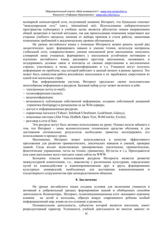 Образовательный портал «Мой университет» - www.moi-universitet.ru
                    Факультет «Реформа образования» - www.edu-reforma.ru

всемирной компьютерной сети, получившей название Интернет, что буквально означает
“международная сеть” (англ. international net). Использование кибернетического
пространства (syberspace) в учебных целях является абсолютно новым направлением
общей дидактики и частной методики, так как происходящие изменения затрагивают все
стороны учебного процесса, начиная от выбора приемов и стиля работы, заканчивая
изменением требований к академическому уровню обучающихся.
       На уроках английского языка с помощью Интернета можно решать целый ряд
дидактических задач: формировать навыки и умения чтения, используя материалы
глобальной сети; совершенствовать умения письменной речи школьников; пополнять
словарный запас учащихся; формировать у школьников устойчивую мотивацию к
изучению английского языка, расширять кругозор школьников, налаживать и
поддерживать деловые связи и контакты со своими сверстниками в англоязычных
странах, участвовать в чатах, видеоконференциях и т.д. Учащиеся могут получать
информацию по проблеме, над которой работают в данный момент в рамках проекта. Это
может быть совместная работа российских школьников и их зарубежных сверстников из
одной или нескольких стран.
       Как информационная система, Интернет предлагает своим пользователям
многообразие информации и ресурсов. Базовый набор услуг может включать в себя:
− электронную почту (e-mail);
− телеконференции (usenet);
− видеоконференции;
− возможность публикации собственной информации, создание собственной домашней
   странички (homepage) и размещение ее на Web-сервере;
− доступ к информационным ресурсам:
− справочные каталоги (Yahoo!, InfoSeek/UltraSmart, LookSmart, Galaxy);
− поисковые системы (Alta Vista, HotBob, Open Text, WebCrawler, Excite);
− разговор в сети (Chat).
       Эти ресурсы могут быть активно использованы на уроке. Однако нельзя забывать о
том, что Интернет - лишь вспомогательное техническое средство обучения, и для
достижения оптимальных результатов необходимо грамотно интегрировать его
использование в процесс урока.
       Несомненно, Интернет может использоваться в качестве эффективного
приложения для развития грамматических, лексических навыков и умений, проверки
знаний. Сюда входят всевозможные тренировочные лексические, грамматические,
фонетические упражнения, тесты на чтение, грамматику, IQ-тесты и т.д. Преподаватели
или сами школьники могут находить такие сайты на WWW.
       Большим плюсом использования ресурсов Интернета является развитие
межкультурной компетенции, т.е., знакомству с различными культурами, определению
путей их взаимодействия и взаимопроникновения друг в друга, формированию
культурных универсалий, необходимых для достижения взаимопонимания и
плодотворного сотрудничества при непосредственном общении.

                                       8. Заключение

      На уроках английского языка созданы условия для включения учащихся в
активный и добровольный процесс формирования знаний и обобщенных способов
деятельности. Компьютеры, Интернет, телекоммуникационные сети оказывают огромное
влияние    на детей и молодежь, образуя вокруг современного ребенка особый
информационный мир, влияя на его сознание и развитие.
      Познавательная деятельность, субъектом которой является школьник, имеет
репродуктивный характер. Успешность учебной деятельности во многом зависит от
                                              32
 
