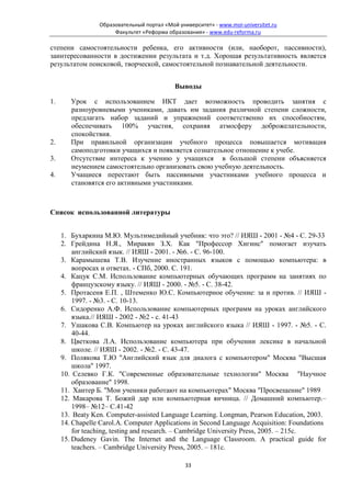 Образовательный портал «Мой университет» - www.moi-universitet.ru
                      Факультет «Реформа образования» - www.edu-reforma.ru

степени самостоятельности ребенка, его активности (или, наоборот, пассивности),
заинтересованности в достижении результата и т.д. Хорошая результативность является
результатом поисковой, творческой, самостоятельной познавательной деятельности.


                                            Выводы

1.      Урок с использованием ИКТ дает возможность проводить занятия с
        разноуровневыми учениками, давать им задания различной степени сложности,
        предлагать набор заданий и упражнений соответственно их способностям,
        обеспечивать 100% участия, сохраняя атмосферу доброжелательности,
        спокойствия.
2.      При правильной организации учебного процесса повышается мотивация
        самоподготовки учащихся и появляется сознательное отношение к учебе.
3.      Отсутствие интереса к учению у учащихся в большой степени объясняется
        неумением самостоятельно организовать свою учебную деятельность.
4.      Учащиеся перестают быть пассивными участниками учебного процесса и
        становятся его активными участниками.



Список использованной литературы


     1. Бухаркина М.Ю. Мультимедийный учебник: что это? // ИЯШ - 2001 - №4 - С. 29-33
     2. Грейдина Н.Я., Миракян З.Х. Как "Профессор Хигинс" помогает изучать
         английский язык. // ИЯШ - 2001. - №6. - С. 96-100.
     3. Карамышева Т.В. Изучение иностранных языков с помощью компьютера: в
         вопросах и ответах. - СПб, 2000. С. 191.
     4. Кацук С.М. Использование компьютерных обучающих программ на занятиях по
         французскому языку. // ИЯШ - 2000. - №5. - С. 38-42.
     5. Протасеня Е.П. , Штеменко Ю.С. Компьютерное обучение: за и против. // ИЯШ -
         1997. - №3. - С. 10-13.
     6. Сидоренко А.Ф. Использование компьютерных программ на уроках английского
         языка.// ИЯШ - 2002 - №2 - с. 41-43
     7. Ушакова С.В. Компьютер на уроках английского языка // ИЯШ - 1997. - №5. - С.
         40-44.
     8. Цветкова Л.А. Использование компьютера при обучении лексике в начальной
         школе. // ИЯШ - 2002. - №2. - С. 43-47.
     9. Полякова Т.Ю "Английский язык для диалога с компьютером" Москва "Высшая
         школа" 1997.
     10. Селевко Г.К. "Современные образовательные технологии" Москва "Научное
         образование" 1998.
     11. Хантер Б. "Мои ученики работают на компьютерах" Москва "Просвещение" 1989
     12. Макарова Т. Божий дар или компьютерная яичница. // Домашний компьютер.–
         1998– №12– С.41-42
     13. Beaty Ken. Computer-assisted Language Learning. Longman, Pearson Education, 2003.
     14. Chapelle Carol.A. Computer Applications in Second Language Acquisition: Foundations
         for teaching, testing and research. – Cambridge University Press, 2005. – 215c.
     15. Dudeney Gavin. The Internet and the Language Classroom. A practical guide for
         teachers. – Cambridge University Press, 2005. – 181c.

                                                33
 