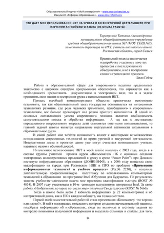 Образовательный портал «Мой университет» - www.moi-universitet.ru
                   Факультет «Реформа образования» - www.edu-reforma.ru

 ЧТО ДАЕТ МНЕ ИСПОЛЬЗОВАНИЕ ИКТ НА УРОКАХ И ВО ВНЕУРОЧНОЙ ДЕЯТЕЛЬНОСТИ ПРИ
                ИЗУЧЕНИИ АНГЛИЙСКОГО ЯЗЫКА (ИЗ ОПЫТА РАБОТЫ)


                                                  Таратухина Татьяна Александровна,
                                       муниципальное общеобразовательное учреждение
                              средняя общеобразовательная школа №7 (МОУ СОШ №7),
                            заместитель директора по ИКТ, учитель английского языка,
                                                     Ростовская область, город Сальск

                                                       Правильный подход заключается
                                                       в разработке отдельных простых
                                                       процессов с последующим их
                                                       объединением, а не в построении
                                                       единого громоздкого процесса.
                                                                               Билл Гейтс

       Работа в образовательной сфере для современного педагога предполагает
знакомство с широким спектром программного обеспечения, что отражается как в
необходимости предоставить документацию в электронном виде, так и в задаче
применить свои знания в построении урока с использованием ИКТ.
       Процесс всеобщей компьютеризации общества практически невозможно
остановить, так как образовательный заказ государства основывается на интенсивных
технологиях развития, где роль человека грамотного, приобщенного к современным
технологиям, все больше превалирует над ролью простого исполнителя. И одной из
основных составляющих успеха современного человека является необходимость
самостоятельного поиска и обработки информации.          А так как к достижению
определенного подросткового возраста дети становятся опытными пользователями, то
главной задачей школы является направление виртуальной активности школьников в
образовательное русло.
       В своей работе мне хочется познакомить коллег с некоторыми возможностями
использования современных технологий во время урочной и внеурочной деятельности.
Интерактивная доска и проектор давно уже могут считаться помощниками учителя,
наравне с мелом и обычной доской.
       Интенсивное использование ИКТ в моей школе началось с 2003 года, когда я в
составе группы учителей прошла курсы «Пользователь ПК с основами создания
электронных иллюстративных приложений к уроку в среде “Power Point”» при Донском
институте информатизации образования (ДОНИИНФО), а в 2006 году повысила свою
квалификацию на курсах при Ростовском ИПК и ПРО по проблеме «Применение
информационных технологий в учебном процессе» (Рег.№ 2230), и получила
дополнительную профессиональную        подготовку по использованию компьютерных
технологий в образовании по программе Intel «Обучение для будущего». По результатам
защиты учебно-методического пакета мне присвоена квалификация тьютора (ROST №
4834). В 2007 году участвовала в 10-м семинаре выпускников программы Intel. За свою
работу «Изобретения, которые потрясли мир» получила Свидетельство (ROST № 5666).
       Тогда в школе было всего 2 кабинета информатики (с 22 компьютерами) и об
интерактивной доске, как и ПК в каждом кабинете, мы только мечтали.
       Первой моей самостоятельной работой стала презентация «Компьютер: это хорошо
или плохо?». В ней я постаралась проследить историю создания вычислительной машины,
подобрала информацию об изобретателях, сюда же включила и тестовые задания по
контролю понимания полученной информации и выделила страницы и слайды, для того,

                                             34
 