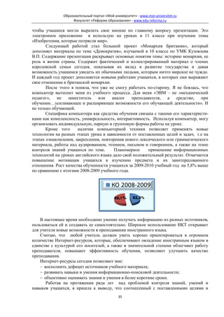 Образовательный портал «Мой университет» - www.moi-universitet.ru
                    Факультет «Реформа образования» - www.edu-reforma.ru

чтобы учащиеся могли выразить свое мнение по главному вопросу презентации. Это
электронное приложение я использую на уроках в 11 классе при изучении темы
«Изобретения, которые потрясли мир».
       Следующей работой стал большой проект «Монархия Британии», который
дополняет материалы по теме «Демократия», изучаемой в 10 классе по УМК Кузовлева
В.П. Содержание презентации раскрывает основные понятия темы: историю монархии, ее
роль в жизни страны. Содержит фактический и иллюстрированный материал о членах
королевской семьи сегодня, показывая их вклад в развитие государства и давая
возможность учащимся увидеть их обычными людьми, которым ничто мирское не чуждо.
И каждый год проект дополняется новыми работами учащихся, в которых они выражают
свое отношение к британской монархии.
       После этого я поняла, что уже не смогу работать по-старому. Я не боялась, что
компьютер вытеснит меня из учебного процесса. Для меня «ЭВМ – не «механический
педагог»,   не заместитель или аналог преподавателя, а средство, при
обучении…усиливающее и расширяющее возможности его обучающей деятельности». И
не только обучающей.
       Специфика компьютера как средства обучения связана с такими его характеристи-
ками как комплексность, универсальность, интерактивность. Используя компьютер, могу
организовать индивидуальную, парную и групповую формы работы на уроке.
       Кроме того     наличие компьютерной техники позволяет применять новые
технологии на разных этапах урока в зависимости от поставленных целей и задач, т.е на
этапах ознакомления, закрепления, повторения нового лексического или грамматического
материала, работы над аудированием, чтением, письмом и говорением, а также на этапе
контроля знаний учащихся по теме.       Планомерное     применение информационных
технологий на уроках английского языка дало свой положительный результат. Отмечается
повышение мотивации учащихся к изучению предмета и их заинтересованного
отношения. Рост качества обученности учащихся за 2009-2010 учебный год на 5,8% выше
по сравнению с итогами 2008-2009 учебного года.




    В настоящее время необходимо умение получать информацию из разных источников,
пользоваться ей и создавать ее самостоятельно. Широкое использование ИКТ открывает
для учителя новые возможности в преподавании иностранного языка.
    Считаю, что любой учитель должен уметь хорошо ориентироваться в огромном
количестве Интернет-ресурсов, которые, обеспечивают овладение иностранным языком в
единстве с культурой его носителей, а также в значительной степени облегчают работу
преподавателя, повышают эффективность обучения, позволяют улучшить качество
преподавания.
    Интернет-ресурсы сегодня позволяют мне:
    − восполнить дефицит источников учебного материала;
    − развивать навыки и умения информационно-поисковой деятельности;
    − объективно оценивать знания и умения в более короткие сроки.
       Работая на протяжении ряда лет над проблемой контроля знаний, умений и
навыков учащихся, я пришла к выводу, что соотнесенный с поставленными целями и
                                              35
 