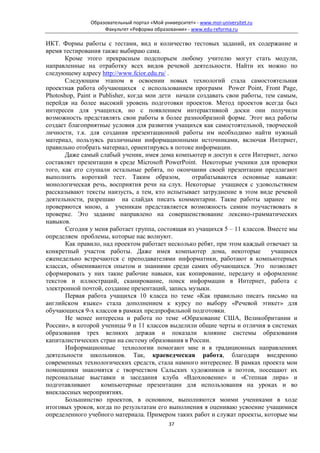 Образовательный портал «Мой университет» - www.moi-universitet.ru
                    Факультет «Реформа образования» - www.edu-reforma.ru

ИКТ. Формы работы с тестами, вид и количество тестовых заданий, их содержание и
время тестирования также выбираю сама.
       Кроме этого прекрасным подспорьем любому учителю могут стать модули,
направленные на отработку всех видов речевой деятельности. Найти их можно по
следующему адресу http://www.fcior.edu.ru/ .
       Следующим этапом в освоении новых технологий стала самостоятельная
проектная работа обучающихся с использованием программ Power Point, Front Page,
Photoshop, Paint и Publisher, когда мои дети начали создавать свои работы, тем самым,
перейдя на более высокий уровень подготовки проектов. Метод проектов всегда был
интересен для учащихся, но с появлением интерактивной доски они получили
возможность представлять свои работы в более разнообразной форме. Этот вид работы
создает благоприятные условия для развития учащихся как самостоятельной, творческой
личности, т.к. для создания презентационной работы им необходимо найти нужный
материал, пользуясь различными информационными источниками, включая Интернет,
правильно отобрать материал, ориентируясь в потоке информации.
       Даже самый слабый ученик, имея дома компьютер и доступ к сети Интернет, легко
составляет презентации в среде Microsoft PowerPoint. Некоторые ученики для проверки
того, как его слушали остальные ребята, по окончании своей презентации предлагают
выполнить короткий тест. Таким образом,           отрабатываются основные навыки:
монологическая речь, восприятия речи на слух. Некоторые учащиеся с удовольствием
рассказывают тексты наизусть, а тем, кто испытывает затруднение в этом виде речевой
деятельности, разрешаю на слайдах писать комментарии. Такие работы заранее не
проверяются мною, а ученикам представляется возможность самим поучаствовать в
проверке. Это задание направлено на совершенствование лексико-грамматических
навыков.
       Сегодня у меня работает группа, состоящая из учащихся 5 – 11 классов. Вместе мы
определяем проблемы, которые нас волнуют.
       Как правило, над проектом работает несколько ребят, при этом каждый отвечает за
конкретный участок работы. Даже имея компьютер дома, некоторые                учащиеся
еженедельно встречаются с преподавателями информатики, работают в компьютерных
классах, обмениваются опытом и знаниями среди самих обучающихся. Это позволяет
сформировать у них такие рабочие навыки, как копирование, передачу и оформление
текстов и иллюстраций, сканирование, поиск информации в Интернет, работа с
электронной почтой, создание презентаций, запись музыки.
       Первая работа учащихся 10 класса по теме «Как правильно писать письмо на
английском языке» стала дополнением к курсу по выбору «Речевой этикет» для
обучающихся 9-х классов в рамках предпрофильной подготовки.
       Не менее интересна и работа по теме «Образование США, Великобритании и
России», в которой ученицы 9 и 11 классов выделили общие черты и отличия в системах
образования трех великих держав и показали влияние системы образования
капиталистических стран на систему образования в России.
       Информационные технологии помогают мне и в традиционных направлениях
деятельности школьников. Так, краеведческая работа, благодаря внедрению
современных технологических средств, стала намного интереснее. В рамках проекта мои
помощники знакомятся с творчеством Сальских художников и поэтов, посещают их
персональные выставки и заседания клуба «Вдохновение» и «Степная лира» и
подготавливают      компьютерные презентации для использования на уроках и во
внеклассных мероприятиях.
       Большинство проектов, в основном, выполняются моими учениками в ходе
итоговых уроков, когда по результатам его выполнения я оцениваю усвоение учащимися
определенного учебного материала. Примером таких работ и служат проекты, которые мы
                                              37
 