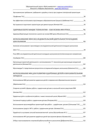 Образовательный портал «Мой университет» - www.moi-universitet.ru
                       Факультет «Реформа образования» - www.edu-reforma.ru

Эргономические требования, требования к дизайну и тексту при создании электронной презентации

(Трифонова Т.В.) ______________________________________________________________________________ 90

Как эффективно использовать мультимедиа в образовательном процессе (Шабанова Н.А.) _____________ 91

Как правильно подготовить презентацию для демонстрации (Котова Я.В.) ___________________________ 93


ЗДОРОВЬЕСБЕРЕГАЮЩИЕ ТЕХНОЛОГИИ – КАК ОСНОВА ММ УРОКА ___________________ 96

Здоровьесберегающие технологии в школе как основа ММ урока (Милютина Н.В.) ____________________ 96


ИСПОЛЬЗОВАНИЕ ММ В ИССЛЕДОВАТЕЛЬСКОЙ ДЕЯТЕЛЬНОСТИ МЛАДШИХ
ШКОЛЬНИКОВ ___________________________________________________________________________________ 99

Значение использования мультимедиа в исследовательской деятельности младших школьников

(Ост Г.С.) ____________________________________________________________________________________ 99

Роль ММ в исследовательской деятельности младших школьников (естественнонаучное направление)

(Гундарева Л.И.) _____________________________________________________________________________ 100

Организация проектной деятельности с использованием IT- технологии для организации внеурочной
деятельности (Котова Я.В.) ___________________________________________________________________ 102

Мультимедиа* в представлении результатов исследований младших школьников (Шевченко Е.А.) ______ 106


ИСПОЛЬЗОВАНИЕ ММ ДЛЯ РАЗВИТИЯ ОДАРЁННЫХ ДЕТЕЙ В ОБРАЗОВАТЕЛЬНОМ
ПРОЦЕССЕ ______________________________________________________________________________________ 110

Использование ММ для развития одаренных детей в современном образовательном процессе

(Мартынова Е.И.) ___________________________________________________________________________ 110

Создание условий и формы работы с одаренными детьми в начальной школе средствами ММ

(Котова Я.В.) _______________________________________________________________________________ 112

Одаренные дети и особенности работы с ними в начальной школе (Жучая И.М.) _____________________ 115

Системный подход в работе с одаренными детьми (Петрова И.В.) _________________________________ 120

Использование мультимедийных презентаций при работе с одарёнными детьми (Сотникова Т.И.) ____ 122

Использование средств ИКТ в работе с одаренными детьми (Беляева О.Н.) _________________________ 125

Одарённость в условиях сельской малокомплектной школы (Хуснутдинова Ф.Т.) ____________________ 127

Использование ИКТ для развития одарённых детей при изучении физики (Русяева А.В.) _______________ 129

Отбор и прогнозирование спортивной работоспособности школьников (Доброхотов В.Н.) _____________ 132
                                                4
 