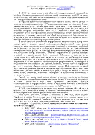 Образовательный портал «Мой университет» - www.moi-universitet.ru
                    Факультет «Реформа образования» - www.edu-reforma.ru

       В 2008 году наша школа стала областной экспериментальной площадкой по
проблеме «Создание инновационной образовательной среды посредством ИКТ-ресурсов»,
в результате чего в штатном расписании появилась должность заместителя директора по
ИКТ, которую мне и предложили занять.
       Построение единого информационного пространства школы требует сегодня от
меня, как заместителя директора по ИКТ, решения сложных задач автоматизации базовых
производственных процессов образовательного учреждения. На сегодняшний день в
школе установлено 74 компьютера, объединенных в единую локальную сеть школы, что
позволяет внедрить программный пакет «1С: Хронограф Школа 2.5», который
представляет собой многофункциональную информационную систему административной
деятельности и является платформой для общей информационной базы школы, дает
возможность мне, как администратору, так и учителю, собирать, анализировать и хранить
отчетную документацию по моему направлению работы.
       В школе действует современный Информационно-ресурсный центр. Центр играет
главную роль в создании единой информационно-образовательной среды школы,
располагает средствами новых информационных технологий и представляет свободный
доступ учащихся и учителей к любому виду информации для их самостоятельной,
самообразовательной работы. В структуру Информационно-ресурсного центра входят:
мультимедийный центр, библиотека, кабинеты информатики и учебные кабинеты
начальной и старшей школы. Выбор школьной библиотеки в качестве центра
концентрации всех информационных ресурсов не случаен: нет необходимости заново
изобретать велосипед, когда в школе уже есть место, куда стекается значительная часть
информации и где она хранится, классифицируется, упорядочивается, редактируется и
предоставляется пользователям. Это удобный, надежный, простой доступ к информации
для всех участников образовательного процесса школы. Информационно-ресурсный
центр школы расширяет возможности учащихся и учителей, позволяет более эффективно
организовать учебный процесс и внеклассную работу. Теперь, не выходя из школы,
можно найти, обработать, размножить, скопировать и использовать информацию в
процессе обучения.
       Третий год ученики нашей школы работают в интернет - проектах по биологии
«Дистанционная эколого-биологическая викторина», физике "Удивительный мир физики"
и химии "Путешествие в мир химии", проводимых Ярославским                    Центром
телекоммуникаций и информационных систем в образовании совместно с Ярославским
государственным педагогическим университетом им. К.Д.Ушинского.
       С 2010 года школа начала внедрение электронного дневника «Dnevnik.ru», что
облегчает связь родителей и школы и позволяет автоматизировать процессы ведения
базовой документации в рамках учебно-воспитательного процесса.
       Еще одной проблемой, которой я занимаюсь с 2008 года, стало создание
Портфолио педагога. Оно помогает оценить достижения моих коллег, и прежде всего
мои собственные. Создавая свой Портфолио, я обратила внимание на то, что уже умею
делать, чего достигла, и что я уже готова реализовать в своей педпрактике.
       Четвертый год участвую в работе Всероссийского Фестиваля педагогических
идей «Открытый урок».
           • 2006 – 2007 учебный год – Интеграция иностранного языка и информатики
              и ИТ при работе над проектом (Из опыта работы учителей иностранного
              языка и информатики)
           • 2007 – 2008 учебный год – Информационные технологии как одно из
              средств становления креативной личности
           • 2008 – 2009 учебный год – Литература периода Великой Отечественной
              войны. Поэзия военных лет
           • 2009 - 2010 учебный год - Стихотворение А.Блока "Незнакомка"
                                              40
 