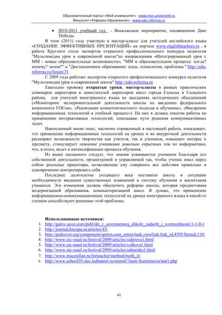 Образовательный портал «Мой университет» - www.moi-universitet.ru
                    Факультет «Реформа образования» - www.edu-reforma.ru

           • 2010-2011 учебный год - Внеклассное мероприятие, посвященное Дню
               Победы.
        В этом (2011) году участвую в мастер-классе для учителей английского языка
«СОЗДАНИЕ ЭФФЕКТИВНЫХ ПРЕЗЕНТАЦИЙ» на портале www.englishteachers.ru , в
работе Круглого стола экспертов открытого профессионального конкурса педагогов
"Мультимедиа урок в современной школе"по направлениям «Интегрированный урок с
ММ - новые образовательные возможности», "ММ в образовательном процессе: когда?
почему? зачем?" и "Дистанционное образование: идеи, технологии, проблемы." http://edu-
reforma.ru/forum/31 .
        С 2009 года работаю экспертом открытого профессионального конкурса педагогов
"Мультимедиа урок в современной школе" http://edu-reforma.ru
        Ежегодно провожу открытые уроки, мастер-классы в рамках практических
семинаров директоров и заместителей директоров школ города Сальска и Сальского
района, для учителей иностранного языка на заседаниях методических объединений
(«Мониторинг экспериментальной деятельности школы по введению федерального
компонента ГОСов», «Реализация компетентностного подхода в обучении», «Внедрение
информационных технологий в учебный процесс»). На них я делюсь опытом работы по
применению интерактивных технологий, показываю пути решения коммуникативных
задач.
        Накопленный мною опыт, частично отраженный в настоящей работе, показывает,
что применение информационных технологий на уроках и во внеурочной деятельности
расширяет возможности творчества как учителя, так и учеников, повышает интерес к
предмету, стимулирует освоение учениками довольно серьезных тем по информатики,
что, в итоге, ведет к интенсификации процесса обучения.
        Из выше сказанного следует, что знания усваиваются учеником благодаря его
собственной деятельности, организуемой и управляемой так, чтобы ученик имел перед
собою реальные ориентиры, позволяющие ему совершать все действия правильно и
одновременно контролировать себя.
        Последнее десятилетие уходящего века поставило школу в ситуацию
необходимости введения существенных изменений в систему обучения и воспитания
учащихся. Эти изменения должна обеспечить реформа школы, которая продиктована
модернизацией образования, компьютеризацией школ. Я думаю, что применение
информационно-коммуникационных технологий на уроках иностранного языка в какой-то
степени способствуют решению этой проблемы.



      Использованные источники:
   1. http://gulov.ucoz.com/publ/ikt_v_sovremennoj_shkole_zadachi_i_vozmozhnosti/1-1-0-1
   2. http://journal.kuzspa.ru/articles/45/
   3. http://pedsovet.org/component/option,com_mtree/task,viewlink/link_id,4595/Itemid,118/
   4. http://www.nic-snail.ru/festival/2009/articles/sidorova1.html
   5. http://www.nic-snail.ru/festival/2009/articles/volkova1.html
   6. http://www.nic-snail.ru/festival/2009/articles/sahnenko1.html
   7. http://www.macmillan.ru/forteacher/method/meth_it/
   8. http://www.school39.slav.kubannet.ru/metod/?num=kuznetsova/stat1.php




                                              41
 