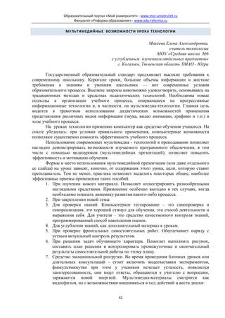 Образовательный портал «Мой университет» - www.moi-universitet.ru
                    Факультет «Реформа образования» - www.edu-reforma.ru

                МУЛЬТИМЕДИЙНЫЕ ВОЗМОЖНОСТИ УРОКА ТЕХНОЛОГИИ


                                                            Михеева Елена Александровна,
                                                                     учитель технологии
                                                               МОУ «Средняя школа №6
                                          с углубленным изучением отдельных предметов»
                                             г. Когалым, Тюменская область ХМАО - Югра

       Государственный образовательный стандарт предъявляет высокие требования к
современному школьнику. Короткие сроки, большие объемы информации и жесткие
требования к знаниям и умениям школьника — вот современные условия
образовательного процесса. Высокие запросы невозможно удовлетворить, основываясь на
традиционных методах и средствах педагогических технологий. Необходимы новые
подходы к организации учебного процесса, опирающиеся на прогрессивные
информационные технологии и, в частности, на мультимедиа-технологии. Главная цель
видится в грамотном использовании дидактических возможностей применения
представления различных видов информации (звука, видео анимации, графики и т.п.) в
ходе учебного процесса.
       На уроках технологии применяю компьютер как средство обучения учащихся. На
опыте убедилась: при условии правильного применения, компьютерные возможности
позволяют существенно повысить эффективность учебного процесса.
       Использование современных мультимедиа - технологий в преподавании позволяет
наглядно демонстрировать возможности изучаемого программного обеспечения, в том
числе с помощью видеоуроков (мультимедийных презентаций), позволяет повысить
эффективность и мотивацию обучения.
       Формы и место использования мультимедийной презентации (или даже отдельного
ее слайда) на уроке зависят, конечно, от содержания этого урока, цели, которую ставит
преподаватель. Тем не менее, практика позволяет выделить некоторые общие, наиболее
эффективные приемы применения таких пособий.
       1. При изучении нового материала. Позволяет иллюстрировать разнообразными
          наглядными средствами. Применение особенно выгодно в тех случаях, когда
          необходимо показать динамику развития какого-либо процесса.
       2. При закреплении новой темы
       3. Для проверки знаний. Компьютерное тестирование – это самопроверка и
          самореализация, это хороший стимул для обучения, это способ деятельности и
          выражения себя. Для учителя – это средство качественного контроля знаний,
          программированный способ накопления оценок.
       4. Для углубления знаний, как дополнительный материал к урокам.
       5. При проверке фронтальных самостоятельных работ. Обеспечивает наряду с
          устным визуальный контроль результатов.
       6. При решении задач обучающего характера. Помогает выполнить рисунок,
          составить план решения и контролировать промежуточные и окончательный
          результаты самостоятельной работы по этому плану.
       7. Средство эмоциональной разгрузки. Во время проведения блочных уроков или
          длительных консультаций - стоит включить видеозаставки экспериментов,
          физкультминутки при этом у учеников исчезает усталость, появляется
          заинтересованность, они ищут ответы, обращаются к учителю с вопросами,
          заряжаются новой энергией. Мультимедиа-материалы смотрятся как
          видеофильм, но с возможностями вмешиваться в ход действий и вести диалог.


                                              42
 