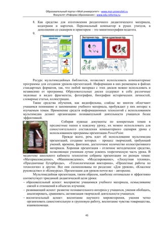 Образовательный портал «Мой университет» - www.moi-universitet.ru
                   Факультет «Реформа образования» - www.edu-reforma.ru

      8. Как средство для изготовления раздаточного дидактического материала,
         кодограмм и карточек. Персональный компьютер в руках учителя, в
         дополнении со сканером и принтером – это минитипография педагога.
      9.




       Ресурс мультимедийных библиотек, позволяет использовать компьютерные
программы для создания уроков-презентаций. Информация в них размещена в файлах
стандартных форматов, так, что любой материал с этих дисков можно использовать и
независимо от программы. Образовательные диски содержат в себе различные
звуковые и видео фрагменты, фотографии, биографии исторических личностей,
словарные статьи, иллюстрации.
       Такие средства обучения, как видеофильмы, слайды во многом облегчают
учащимся понимание и запоминание учебного материала, пробуждает у них интерес к
изучаемым темам. Применение средств информационных технологий с использованием
мультимедиа делают организацию познавательной деятельности учащихся более
эффективной.
                           Собирая нужные документы по конкретным темам в
                   предметные папки к каждому уроку, их можно использовать для
                   самостоятельного составления компьютерного сценария урока с
                   использованием программы презентации PowerPoint.
                           Прежде всего, речь идет об использовании мультимедиа
                   презентаций, создание которых – процесс творческий, требующий
                   умений, времени, фантазии, достаточное количество иллюстративного
                   материала. Хорошая презентация - отличное методическое средство,
                   позволяющее ученикам лучше усвоить теоретическую часть урока. В
медиотеке школьного кабинета технологии собраны презентации по разным темам:
«Материаловедение», «Машиноведение», «Моделирование», «Лоскутная техника»,
«Праздничные бутерброды», «Технологическая викторина», «Проектные работы по
технологии» и другие. Все они скомпонованы по разделам: «Для уроков», «Классное
руководство» и «Конкурсы». Презентации для уроков почти все – авторские.
       Мультимедийная презентация, таким образом, наиболее оптимально и эффективно
соответствует триединой дидактической цели урока:
− образовательный аспект: восприятие учащимися учебного материала, осмысливание
   связей и отношений в объектах изучения;
− развивающий аспект: развитие познавательного интереса у учащихся, умения обобщать,
   анализировать, сравнивать; активизация творческой деятельности учащихся;
− воспитательный аспект: воспитание научного мировоззрения, умения четко
   организовать самостоятельную и групповую работу, воспитание чувства товарищества,
   взаимопомощи.


                                             43
 