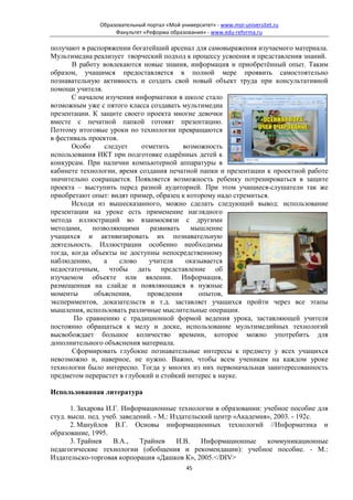 Образовательный портал «Мой университет» - www.moi-universitet.ru
                   Факультет «Реформа образования» - www.edu-reforma.ru

получают в распоряжении богатейший арсенал для самовыражения изучаемого материала.
Мультимедиа реализует творческий подход к процессу усвоения и представления знаний.
       В работу вовлекаются новые знания, информация и приобретённый опыт. Таким
образом, учащимся предоставляется в полной мере проявить самостоятельно
познавательную активность и создать свой новый объект труда при консультативной
помощи учителя.
       С началом изучения информатики в школе стало
возможным уже с пятого класса создавать мультимедиа
презентации. К защите своего проекта многие девочки
вместе с печатной папкой готовят презентацию.
Поэтому итоговые уроки по технологии превращаются
в фестиваль проектов.
       Особо     следует    отметить     возможность
использования ИКТ при подготовке одарённых детей к
конкурсам. При наличии компьютерной аппаратуры в
кабинете технологии, время создания печатной папки и презентации к проектной работе
значительно сокращается. Появляется возможность ребенку потренироваться в защите
проекта – выступить перед разной аудиторией. При этом учащиеся-слушатели так же
приобретают опыт: видят пример, образец к которому надо стремиться.
       Исходя из вышесказанного, можно сделать следующий вывод: использование
презентации на уроке есть применение наглядного
метода иллюстраций во взаимосвязи с другими
методами,    позволяющими      развивать мышление
учащихся и активизировать их познавательную
деятельность. Иллюстрации особенно необходимы
тогда, когда объекты не доступны непосредственному
наблюдению,      а    слово   учителя     оказывается
недостаточным, чтобы дать представление об
изучаемом объекте или явлении. Информация,
размещенная на слайде и появляющаяся в нужные
моменты       объяснения,     проведения      опытов,
экспериментов, доказательств и т.д. заставляет учащихся пройти через все этапы
мышления, использовать различные мыслительные операции.
        По сравнению с традиционной формой ведения урока, заставляющей учителя
постоянно обращаться к мелу и доске, использование мультимедийных технологий
высвобождает большое количество времени, которое можно употребить для
дополнительного объяснения материала.
       Сформировать глубокие познавательные интересы к предмету у всех учащихся
невозможно и, наверное, не нужно. Важно, чтобы всем ученикам на каждом уроке
технологии было интересно. Тогда у многих из них первоначальная заинтересованность
предметом перерастет в глубокий и стойкий интерес к науке.

Использованная литература

       1. Захарова И.Г. Информационные технологии в образовании: учебное пособие для
студ. высш. пед. учеб. заведений. - М.: Издательский центр «Академия», 2003. - 192с.
       2. Мануйлов В.Г. Основы информационных технологий //Информатика и
образование, 1995.
       3. Трайнев    В.А.,   Трайнев     И.В.    Информационные     коммуникационные
педагогические технологии (обобщения и рекомендации): учебное пособие. - М.:
Издательско-торговая корпорация «Дашков К», 2005.</DIV>
                                             45
 