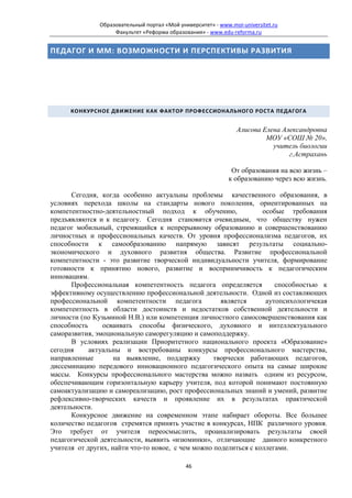 Образовательный портал «Мой университет» - www.moi-universitet.ru
                    Факультет «Реформа образования» - www.edu-reforma.ru


ПЕДАГОГ И ММ: ВОЗМОЖНОСТИ И ПЕРСПЕКТИВЫ РАЗВИТИЯ




      КОНКУРСНОЕ ДВИЖЕНИЕ КАК ФАКТОР ПРОФЕССИОНАЛЬНОГО РОСТА ПЕДАГОГА


                                                                 Алисова Елена Александровна
                                                                          МОУ «СОШ № 20»,
                                                                            учитель биологии
                                                                                 г.Астрахань

                                                               От образования на всю жизнь –
                                                              к образованию через всю жизнь.

      Сегодня, когда особенно актуальны проблемы качественного образования, в
условиях перехода школы на стандарты нового поколения, ориентированных на
компетентностно-деятельностный подход к обучению,                 особые требования
предъявляются и к педагогу. Сегодня становится очевидным, что обществу нужен
педагог мобильный, стремящийся к непрерывному образованию и совершенствованию
личностных и профессиональных качеств. От уровня профессионализма педагогов, их
способности к самообразованию напрямую зависят результаты социально-
экономического и духовного развития общества. Развитие профессиональной
компетентности - это развитие творческой индивидуальности учителя, формирование
готовности к принятию нового, развитие и восприимчивость к педагогическим
инновациям.
      Профессиональная компетентность педагога определяется           способностью к
эффективному осуществлению профессиональной деятельности. Одной из составляющих
профессиональной компетентности педагога             является      аутопсихологичекая
компетентность в области достоинств и недостатков собственной деятельности и
личности (по Кузьминой Н.В.) или компетенция личностного самосовершенствования как
способность     осваивать способы физического, духовного и интеллектуального
саморазвития, эмоциональную саморегуляцию и самоподдержку.
      В условиях реализации Приоритетного национального проекта «Образование»
сегодня     актуальны и востребованы конкурсы профессионального мастерства,
направленные        на выявление, поддержку        творчески работающих педагогов,
диссеминацию передового инновационного педагогического опыта на самые широкие
массы. Конкурсы профессионального мастерства можно назвать одним из ресурсом,
обеспечивающим горизонтальную карьеру учителя, под которой понимают постоянную
самоактуализацию и самореализацию, рост профессиональных знаний и умений, развитие
рефлексивно-творческих качеств и проявление их в результатах практической
деятельности.
      Конкурсное движение на современном этапе набирает обороты. Все большее
количество педагогов стремятся принять участие в конкурсах, НПК различного уровня.
Это требует от учителя переосмыслить, проанализировать результаты своей
педагогической деятельности, выявить «изюминки», отличающие данного конкретного
учителя от других, найти что-то новое, с чем можно поделиться с коллегами.

                                              46
 