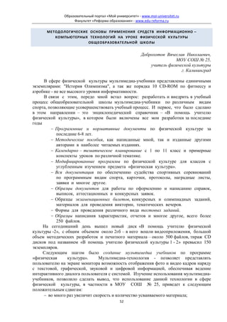 Образовательный портал «Мой университет» - www.moi-universitet.ru
                   Факультет «Реформа образования» - www.edu-reforma.ru

      МЕТОДОЛОГИЧЕСКИЕ ОСНОВЫ ПРИМЕНЕНИЯ СРЕДСТВ ИНФОРМАЦИОННО –
         КОМПЬЮТЕРНЫХ ТЕХНОЛОГИЙ НА УРОКЕ ФИЗИЧЕСКОЙ КУЛЬТУРЫ
                      ОБЩЕОБРАЗОВАТЕЛЬНОЙ ШКОЛЫ


                                                         Доброхотов Вячеслав Николаевич,
                                                                        МОУ СОШ № 25,
                                                             учитель физической культуры
                                                                           г. Калининград

     В сфере физической культуры мультимедиа-учебники представлены единичными
экземплярами: "История Олимпизма", а так же порядка 10 CD-ROM по фитнессу и
аэробике - не все высокого уровня информативности.
     В связи с этим, передо мной встал вопрос: разработать и внедрить в учебный
процесс общеобразовательной школы мультимедиа-учебники по различным видам
спорта, позволяющие усовершенствовать учебный процесс. И первое, что было сделано
в этом направлении – это энциклопедический справочник – «В помощь учителю
физической культуры», в котором были включены все мои разработки за последние
годы
         − Программные и нормативные документы по физической культуре за
            последние 6-8 лет.
         − Методические пособия, как написанные мной, так и изданные другими
            авторами в наиболее читаемых изданиях.
         − Календарно – тематическое планирование с 1 по 11 класс и примерные
            конспекты уроков по различной тематике.
         − Модифицированные программы по физической культуре для классов с
            углубленным изучением предмета «физическая культура».
         − Вся документация по обеспечению судейства спортивных соревнований
            по программным видам спорта, карточки, протоколы, наградные листы,
            заявки и многое другое.
         − Образцы документов для работы по оформлению и написанию справок,
            выписок, аттестационных и конкурсных заявок.
         − Образцы экзаменационных билетов, конкурсных и олимпиадных заданий,
            материалов для проведения викторин, тематических вечеров.
         − Формы для проведения различного вида тестовых заданий.
         − Образцы написания характеристик, отчетов и многое другое, всего более
            250 файлов.
     На сегодняшний день вышел новый диск «В помощь учителю физической
культуры -2», с общим объемом около 2гб – в него вошли видеоприложения, большой
объем методических разработок и печатного материала – около 500 файлов, тираж CD
дисков под названием «В помощь учителю физической культуры 1 - 2» превысил 150
экземпляров.
     Следующим шагом было создание мультимедиа учебников по программе
«физическая       культура».    Мультимедиа-технология - позволяет представлять
пользователю на экране монитора возможность отображения фото и видео кадров наряду
с текстовой, графической, звуковой и цифровой информацией, обеспечивая ведение
интерактивного диалога пользователя с системой. Изучение использования мультимедиа-
учебников, позволило сделать вывод, что использование данной технологии в сфере
физической культуры, в частности в МОУ СОШ № 25, приведет к следующим
положительным сдвигам:
     − во много раз увеличит скорость и количество усваиваемого материала;
                                             52
 
