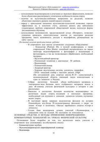 Образовательный портал «Мой университет» - www.moi-universitet.ru
                   Факультет «Реформа образования» - www.edu-reforma.ru

     − использование видеоматериалов в сочетании со звуковым оформлением, позволит
        более объективно рассматривать технические особенности видов спорта;
     − наличие на мультимедиа-учебниках вопросника по разделам, позволит
        объективно оценивать уровень знаний каждого ученика;
     − наряду с прикладным значением мультимедиа-технологий позволяют гораздо
        эффективнее (и, в конечном счете, дешевле) решать ряд наболевших
        гуманитарных проблем современной общественной жизни, используя формы
        дистанционного обучения;
     − использование возможностей, предоставляемой сетью «Интернет», позволяет
        учащимся проводить самостоятельные занятия по некоторым разделам
        программы, иметь возможность доступа к видеофайлам, размещенным на
        сайте школы.
     На данный момент проделана такая работа:
             − В спортивном зале школы установлено следующее оборудование:
                     - Компьютер (Pentium III), в полной конфигурации, а также
                     современный Video Blaster, способный воспроизводить на экране
                     монитора видеоизображения и фотографии с видеокамеры и
                     фотоаппарата, а так же позволяющего обрабатывать необходимый
                     материал.
                     - Мультимедийный проектор.
                     - Плазменный телевизор с диагональю 50 дюймов.
                     - Видеокамера.
                     - Планшетный сканер.
                     - Лазерный принтер.
                     - Хорошая акустическая система, усилитель, микрофон.
                     - DVD – пишущий плейер с жестким диском 150gb.
                     (На сегодняшний день спортзал школы № 25 – единственный в
                     калининградской области, имеющий такую комплектацию и
                     один из немногих в России).
             − Собран     достаточно   большой     объем необходимого материала в
                электронном виде. Большая часть отобранного материала вошла в
                диск «В помощь учителю физической культуры» о котором я уже
                рассказывал.
             − Накоплен в достаточно большом количестве видеоматериал по
                различным видам спорта, входящим в школьную программу,
                необходимый для изучения и освоения элементов техники, изучаемых
                видов спорта.
             − В настоящее время завершен видеомонтаж фильмов по истории
                Олимпийских игр (более 20 полнометражных фильмов); а также по
                темам: «Спорт и политика»; «Звезды зарубежного спорта»; «Спорт и
                личность».
             − Создан банк видеоуроков лучших учителей г.Калининграда, к
                сожалению пока не полный. Но постоянно он пополняется.
ОСНОВНЫЕ СРЕДСТВА И МЕТОДЫ ПРИМЕНЕНИЯ ИНФОРМАЦИОННО-
КОМПЬЮТЕРНЫХ ТЕХНОЛОГИЙ НА УРОКАХ ФИЗИЧЕСКОЙ КУЛЬТУРЫ.
   Остановимся более подробно на том, что желательно иметь учителю в
спортивном зале (основываясь на собственном опыте):
   − Компьютер (лучше ноутбук).
   − Мультимедиапроектор или широкоформатный телевизор.
   − Видеокамера.
                                             53
 