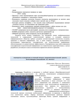 Образовательный портал «Мой университет» - www.moi-universitet.ru
                     Факультет «Реформа образования» - www.edu-reforma.ru

   видов.
− Воспроизведение имеющегося материала на экран.
           DVD – плейер.
− Просмотр и показ видеоматериалов через мультимедийный проектор или плазменный телевизор
   (возможность покадрового и замедленного показа).
− Возможность сохранения достаточно большого количества видеоматериала на жестком диске
   (последние модели пишущих плейеров имеют жесткий диск до 250 gb.)
− Благодаря удачному интерфейсу у этих моделей, поиск необходимого видеоматериала занимает
   считанные секунды, что немаловажно при проведении урока.
− Возможность записи телевизионных программ непосредственно с кабеля антенны или сети.
           МФУ - МНОГОФУНКЦИОНАЛЬНАЯ УСТАНОВКА.
− СКАНЕР: сканирование текстов, фотографий, рисунков, схем и сохранение их в электронном виде.
− КОПИР: копирование любого документа, протоколов соревнований и др.
− ПРИНТЕР: распечатка любых материалов, текстов, фотографий и др.
        Подводя итоги, можно утверждать, что внедрение новых информационных
технологий в современный педагогический процесс в условиях развитого
информационного общества требует создания соответствующей технологии создания,
хранения и передачи информации. Это, в свою очередь, вызывает необходимость
исследования характеристик, специфических для педагогической информации,
обеспечивающих ее дидактическую эффективность. Одновременно надо найти принципы
классификации педагогической информации по ее физическим характеристикам, с целью
разработки для каждого класса оптимальных вариантов сжатия и хранения.




    РАЗРАБОТКА И ВНЕДРЕНИЕ В УЧЕБНЫЙ ПРОЦЕСС ОБЩЕОБРАЗОВАТЕЛЬНОЙ ШКОЛЫ
                    МУЛЬТИМЕДИА-ПРИЛОЖЕНИЯ ПО ФИТНЕСУ


                                                           Доброхотов Вячеслав Николаевич,
                                                               учитель физической культуры
                                                                          МОУ СОШ № 25,
                                                                             г. Калининград

      Аннотация. Разработка и внедрение в учебный процесс общеобразовательной
школы мультимедиа-приложения     по   фитнесу, позволяющего усовершенствовать
                               учебный процесс.
                                     До     настоящего    времени     основными
                               средствами получения информации в уроке
                               являлось объяснение и показ учителем того или
                               иного упражнения или движения. С появлением
                               видеозаписей, стали использоваться видеоролики и
                               видео-уроки. Как правило, это представляло
                               определенные     трудности   с    использованием
                               технических средств - в процессе обучения. С
                               появлением          информационно-компьютерных
технологий процесс получения необходимой информации, ее хранения и обработки
стал значительно проще. Экраны маленьких телемониторов заменили широкие
плазменные панели, мультимедийные проекторы. Поиск нужной информации и
                                               55
 