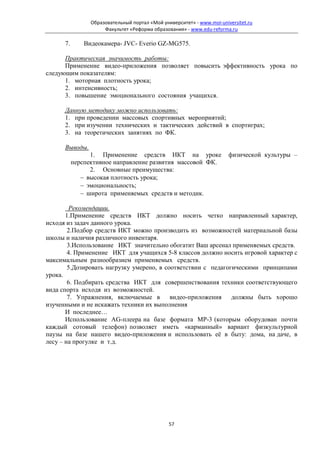 Образовательный портал «Мой университет» - www.moi-universitet.ru
                      Факультет «Реформа образования» - www.edu-reforma.ru

      7.       Видеокамера- JVC- Everio GZ-MG575.

      Практическая значимость работы:
      Применение видео-приложения позволяет повысить эффективность урока по
следующим показателям:
      1. моторная плотность урока;
      2. интенсивность;
      3. повышение эмоционального состояния учащихся.

      Данную методику можно использовать:
      1. при проведении массовых спортивных мероприятий;
      2. при изучении технических и тактических действий в спортиграх;
      3. на теоретических занятиях по ФК.

      Выводы.
                 1. Применение средств ИКТ на уроке                     физической культуры –
           перспективное направление развития массовой ФК.
                 2. Основные преимущества:
              − высокая плотность урока;
              − эмоциональность;
              − широта применяемых средств и методик.

        Рекомендации.
       1.Применение средств ИКТ должно носить четко направленный характер,
исходя из задач данного урока.
        2.Подбор средств ИКТ можно производить из возможностей материальной базы
школы и наличия различного инвентаря.
        3.Использование ИКТ значительно обогатит Ваш арсенал применяемых средств.
        4. Применение ИКТ для учащихся 5-8 классов должно носить игровой характер с
максимальным разнообразием применяемых средств.
        5.Дозировать нагрузку умерено, в соответствии с педагогическими принципами
урока.
        6. Подбирать средства ИКТ для совершенствования техники соответствующего
вида спорта исходя из возможностей.
        7. Упражнения, включаемые в видео-приложения           должны быть хорошо
изученными и не искажать техники их выполнения
       И последнее…
       Использование AG-плеера на базе формата MP-3 (которым оборудован почти
каждый сотовый телефон) позволяет иметь «карманный» вариант физкультурной
паузы на базе нашего видео-приложения и использовать её в быту: дома, на даче, в
лесу – на прогулке и т.д.




                                                57
 